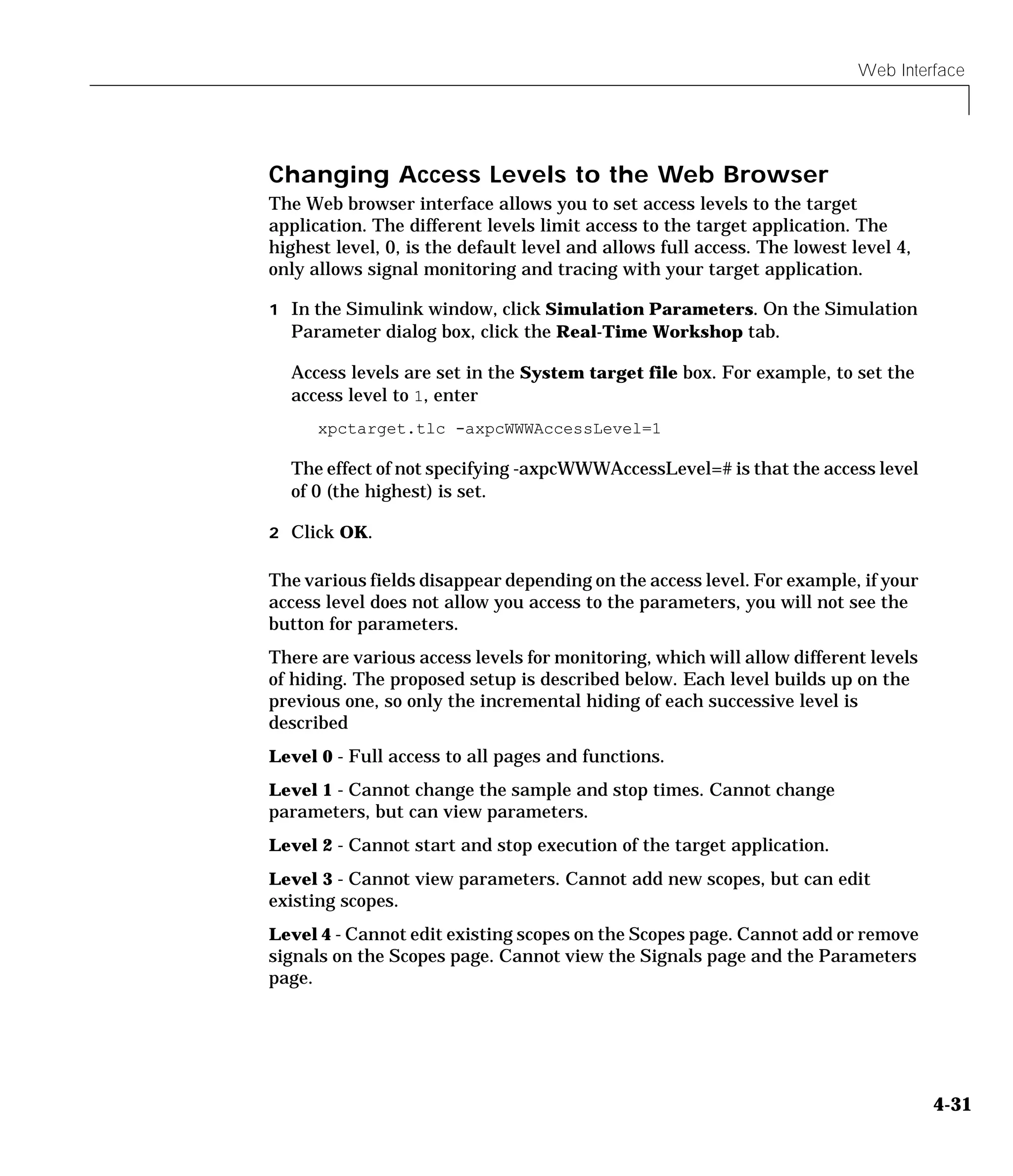 Web Interface
4-31
Changing Access Levels to the Web Browser
The Web browser interface allows you to set access levels to the target
application. The different levels limit access to the target application. The
highest level, 0, is the default level and allows full access. The lowest level 4,
only allows signal monitoring and tracing with your target application.
1 In the Simulink window, click Simulation Parameters. On the Simulation
Parameter dialog box, click the Real-Time Workshop tab.
Access levels are set in the System target file box. For example, to set the
access level to 1, enter
xpctarget.tlc -axpcWWWAccessLevel=1
The effect of not specifying -axpcWWWAccessLevel=# is that the access level
of 0 (the highest) is set.
2 Click OK.
The various fields disappear depending on the access level. For example, if your
access level does not allow you access to the parameters, you will not see the
button for parameters.
There are various access levels for monitoring, which will allow different levels
of hiding. The proposed setup is described below. Each level builds up on the
previous one, so only the incremental hiding of each successive level is
described
Level 0 - Full access to all pages and functions.
Level 1 - Cannot change the sample and stop times. Cannot change
parameters, but can view parameters.
Level 2 - Cannot start and stop execution of the target application.
Level 3 - Cannot view parameters. Cannot add new scopes, but can edit
existing scopes.
Level 4 - Cannot edit existing scopes on the Scopes page. Cannot add or remove
signals on the Scopes page. Cannot view the Signals page and the Parameters
page.
 