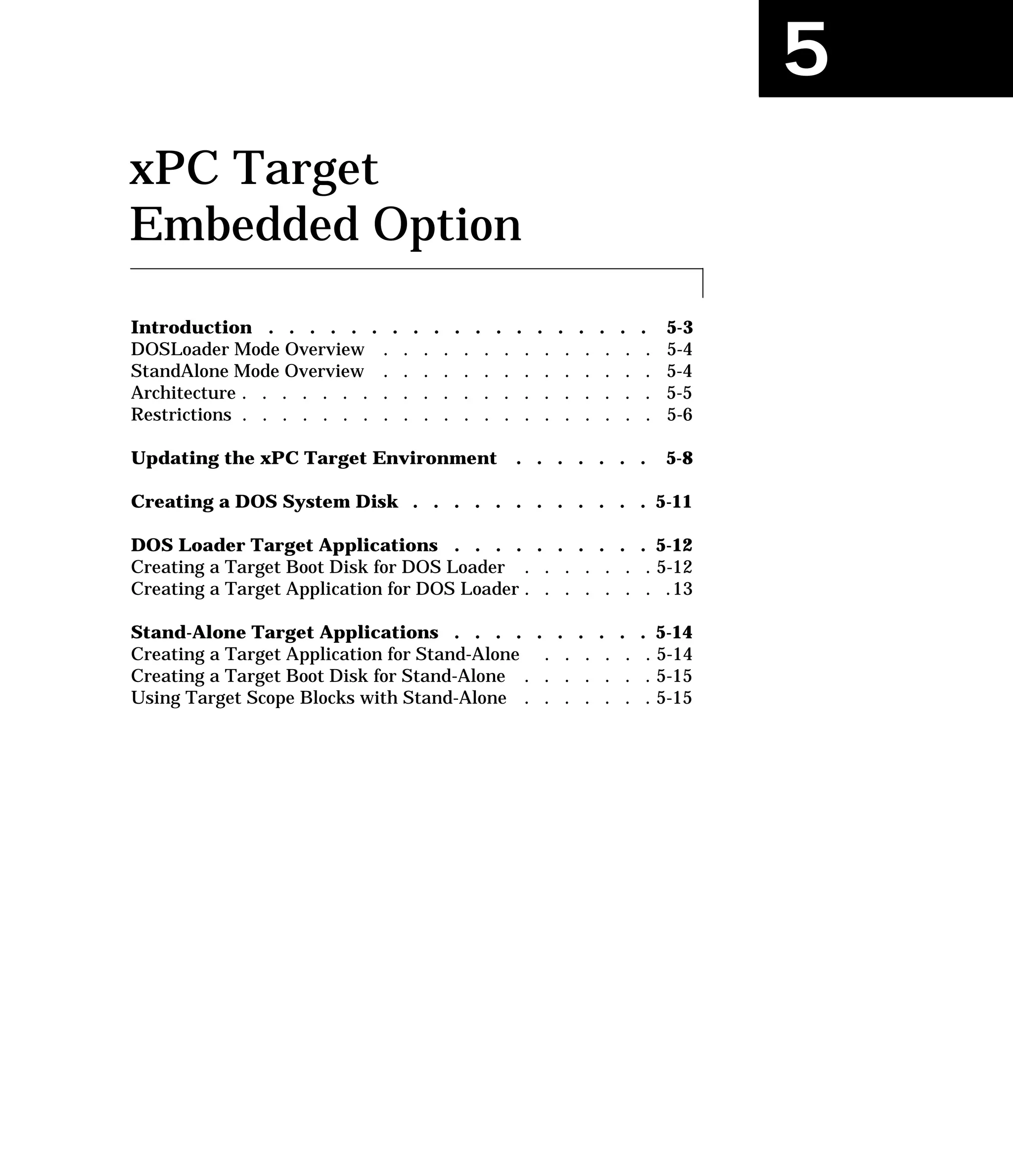 5
xPC Target
Embedded Option
Introduction . . . . . . . . . . . . . . . . . . . 5-3
DOSLoader Mode Overview . . . . . . . . . . . . . . 5-4
StandAlone Mode Overview . . . . . . . . . . . . . . 5-4
Architecture . . . . . . . . . . . . . . . . . . . . . 5-5
Restrictions . . . . . . . . . . . . . . . . . . . . . 5-6
Updating the xPC Target Environment . . . . . . . 5-8
Creating a DOS System Disk . . . . . . . . . . . . 5-11
DOS Loader Target Applications . . . . . . . . . . 5-12
Creating a Target Boot Disk for DOS Loader . . . . . . . 5-12
Creating a Target Application for DOS Loader . . . . . . . .13
Stand-Alone Target Applications . . . . . . . . . . 5-14
Creating a Target Application for Stand-Alone . . . . . . 5-14
Creating a Target Boot Disk for Stand-Alone . . . . . . . 5-15
Using Target Scope Blocks with Stand-Alone . . . . . . . 5-15
 