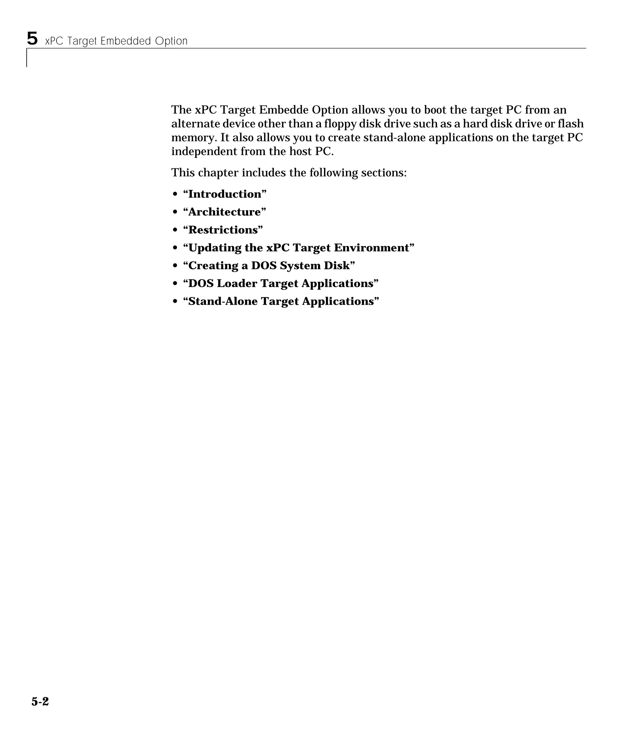 5 xPC Target Embedded Option
5-2
The xPC Target Embedde Option allows you to boot the target PC from an
alternate device other than a floppy disk drive such as a hard disk drive or flash
memory. It also allows you to create stand-alone applications on the target PC
independent from the host PC.
This chapter includes the following sections:
• “Introduction”
• “Architecture”
• “Restrictions”
• “Updating the xPC Target Environment”
• “Creating a DOS System Disk”
• “DOS Loader Target Applications”
• “Stand-Alone Target Applications”
 