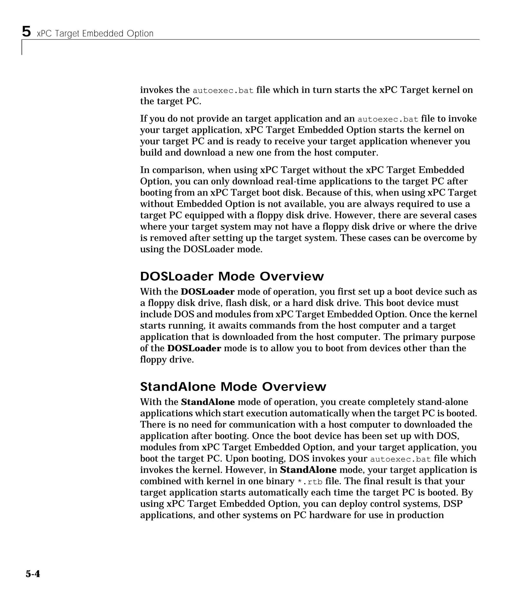 5 xPC Target Embedded Option
5-4
invokes the autoexec.bat file which in turn starts the xPC Target kernel on
the target PC.
If you do not provide an target application and an autoexec.bat file to invoke
your target application, xPC Target Embedded Option starts the kernel on
your target PC and is ready to receive your target application whenever you
build and download a new one from the host computer.
In comparison, when using xPC Target without the xPC Target Embedded
Option, you can only download real-time applications to the target PC after
booting from an xPC Target boot disk. Because of this, when using xPC Target
without Embedded Option is not available, you are always required to use a
target PC equipped with a floppy disk drive. However, there are several cases
where your target system may not have a floppy disk drive or where the drive
is removed after setting up the target system. These cases can be overcome by
using the DOSLoader mode.
DOSLoader Mode Overview
With the DOSLoader mode of operation, you first set up a boot device such as
a floppy disk drive, flash disk, or a hard disk drive. This boot device must
include DOS and modules from xPC Target Embedded Option. Once the kernel
starts running, it awaits commands from the host computer and a target
application that is downloaded from the host computer. The primary purpose
of the DOSLoader mode is to allow you to boot from devices other than the
floppy drive.
StandAlone Mode Overview
With the StandAlone mode of operation, you create completely stand-alone
applications which start execution automatically when the target PC is booted.
There is no need for communication with a host computer to downloaded the
application after booting. Once the boot device has been set up with DOS,
modules from xPC Target Embedded Option, and your target application, you
boot the target PC. Upon booting, DOS invokes your autoexec.bat file which
invokes the kernel. However, in StandAlone mode, your target application is
combined with kernel in one binary *.rtb file. The final result is that your
target application starts automatically each time the target PC is booted. By
using xPC Target Embedded Option, you can deploy control systems, DSP
applications, and other systems on PC hardware for use in production
 