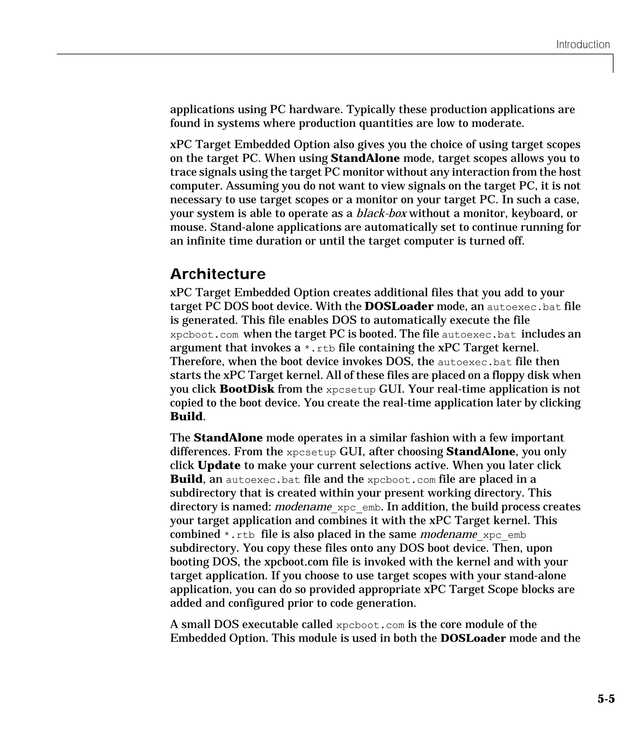 Introduction
5-5
applications using PC hardware. Typically these production applications are
found in systems where production quantities are low to moderate.
xPC Target Embedded Option also gives you the choice of using target scopes
on the target PC. When using StandAlone mode, target scopes allows you to
trace signals using the target PC monitor without any interaction from the host
computer. Assuming you do not want to view signals on the target PC, it is not
necessary to use target scopes or a monitor on your target PC. In such a case,
your system is able to operate as a black-box without a monitor, keyboard, or
mouse. Stand-alone applications are automatically set to continue running for
an infinite time duration or until the target computer is turned off.
Architecture
xPC Target Embedded Option creates additional files that you add to your
target PC DOS boot device. With the DOSLoader mode, an autoexec.bat file
is generated. This file enables DOS to automatically execute the file
xpcboot.com when the target PC is booted. The file autoexec.bat includes an
argument that invokes a *.rtb file containing the xPC Target kernel.
Therefore, when the boot device invokes DOS, the autoexec.bat file then
starts the xPC Target kernel. All of these files are placed on a floppy disk when
you click BootDisk from the xpcsetup GUI. Your real-time application is not
copied to the boot device. You create the real-time application later by clicking
Build.
The StandAlone mode operates in a similar fashion with a few important
differences. From the xpcsetup GUI, after choosing StandAlone, you only
click Update to make your current selections active. When you later click
Build, an autoexec.bat file and the xpcboot.com file are placed in a
subdirectory that is created within your present working directory. This
directory is named: modename_xpc_emb. In addition, the build process creates
your target application and combines it with the xPC Target kernel. This
combined *.rtb file is also placed in the same modename_xpc_emb
subdirectory. You copy these files onto any DOS boot device. Then, upon
booting DOS, the xpcboot.com file is invoked with the kernel and with your
target application. If you choose to use target scopes with your stand-alone
application, you can do so provided appropriate xPC Target Scope blocks are
added and configured prior to code generation.
A small DOS executable called xpcboot.com is the core module of the
Embedded Option. This module is used in both the DOSLoader mode and the
 