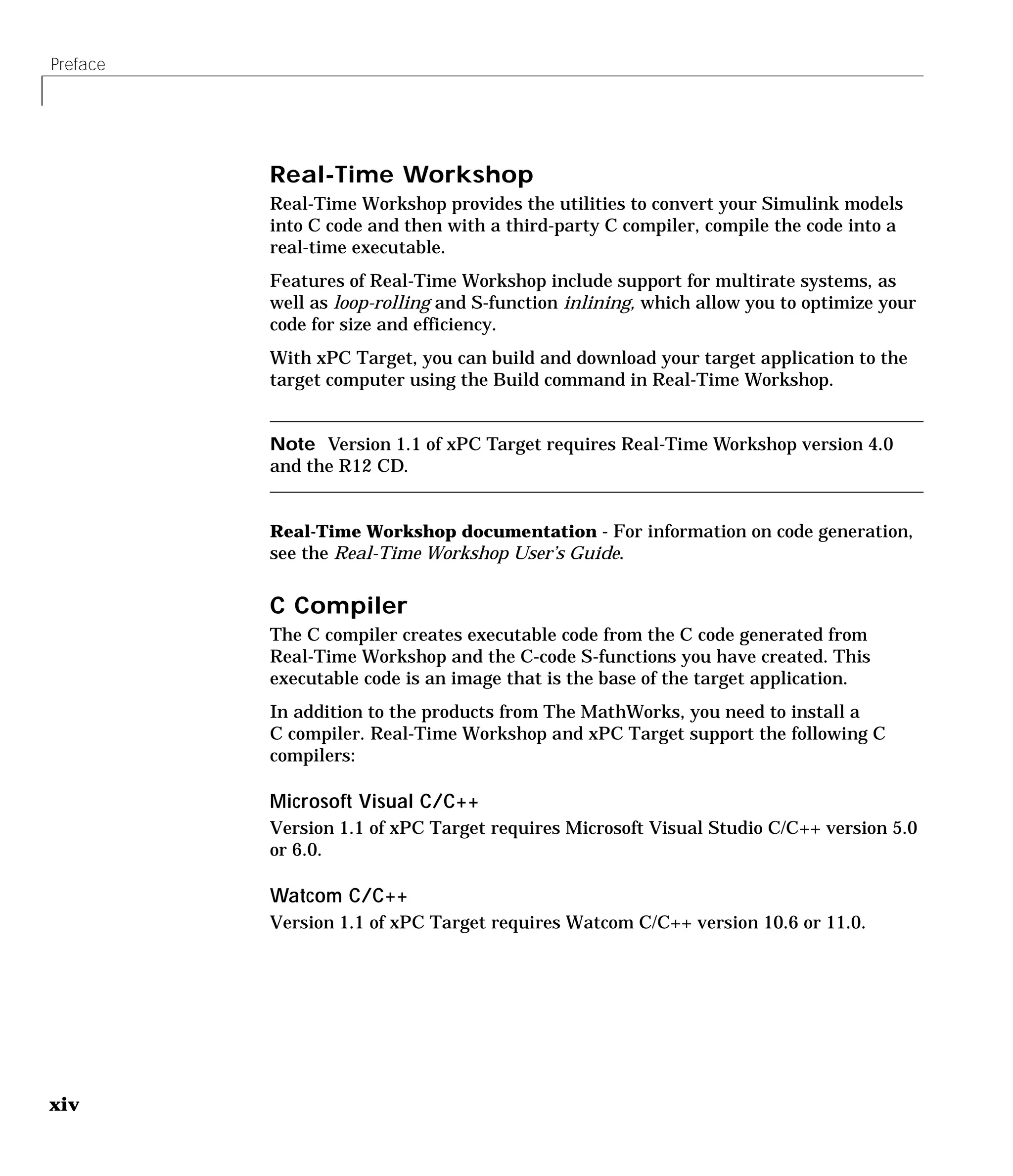 Preface
xiv
Real-Time Workshop
Real-Time Workshop provides the utilities to convert your Simulink models
into C code and then with a third-party C compiler, compile the code into a
real-time executable.
Features of Real-Time Workshop include support for multirate systems, as
well as loop-rolling and S-function inlining, which allow you to optimize your
code for size and efficiency.
With xPC Target, you can build and download your target application to the
target computer using the Build command in Real-Time Workshop.
Note Version 1.1 of xPC Target requires Real-Time Workshop version 4.0
and the R12 CD.
Real-Time Workshop documentation - For information on code generation,
see the Real-Time Workshop User’s Guide.
C Compiler
The C compiler creates executable code from the C code generated from
Real-Time Workshop and the C-code S-functions you have created. This
executable code is an image that is the base of the target application.
In addition to the products from The MathWorks, you need to install a
C compiler. Real-Time Workshop and xPC Target support the following C
compilers:
Microsoft Visual C/C++
Version 1.1 of xPC Target requires Microsoft Visual Studio C/C++ version 5.0
or 6.0.
Watcom C/C++
Version 1.1 of xPC Target requires Watcom C/C++ version 10.6 or 11.0.
 