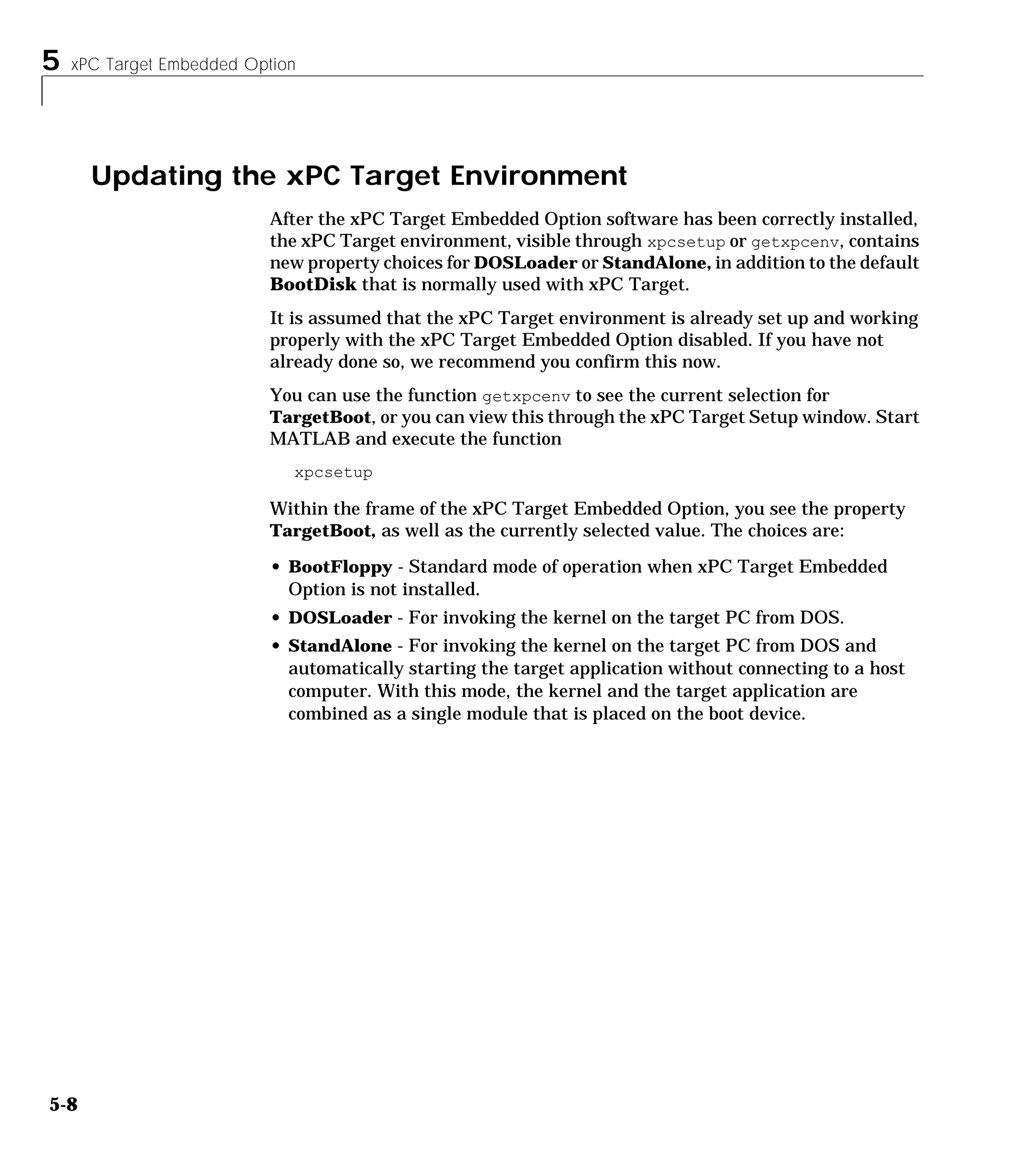 5 xPC Target Embedded Option
5-8
Updating the xPC Target Environment
After the xPC Target Embedded Option software has been correctly installed,
the xPC Target environment, visible through xpcsetup or getxpcenv, contains
new property choices for DOSLoader or StandAlone, in addition to the default
BootDisk that is normally used with xPC Target.
It is assumed that the xPC Target environment is already set up and working
properly with the xPC Target Embedded Option disabled. If you have not
already done so, we recommend you confirm this now.
You can use the function getxpcenv to see the current selection for
TargetBoot, or you can view this through the xPC Target Setup window. Start
MATLAB and execute the function
xpcsetup
Within the frame of the xPC Target Embedded Option, you see the property
TargetBoot, as well as the currently selected value. The choices are:
• BootFloppy - Standard mode of operation when xPC Target Embedded
Option is not installed.
• DOSLoader - For invoking the kernel on the target PC from DOS.
• StandAlone - For invoking the kernel on the target PC from DOS and
automatically starting the target application without connecting to a host
computer. With this mode, the kernel and the target application are
combined as a single module that is placed on the boot device.
 