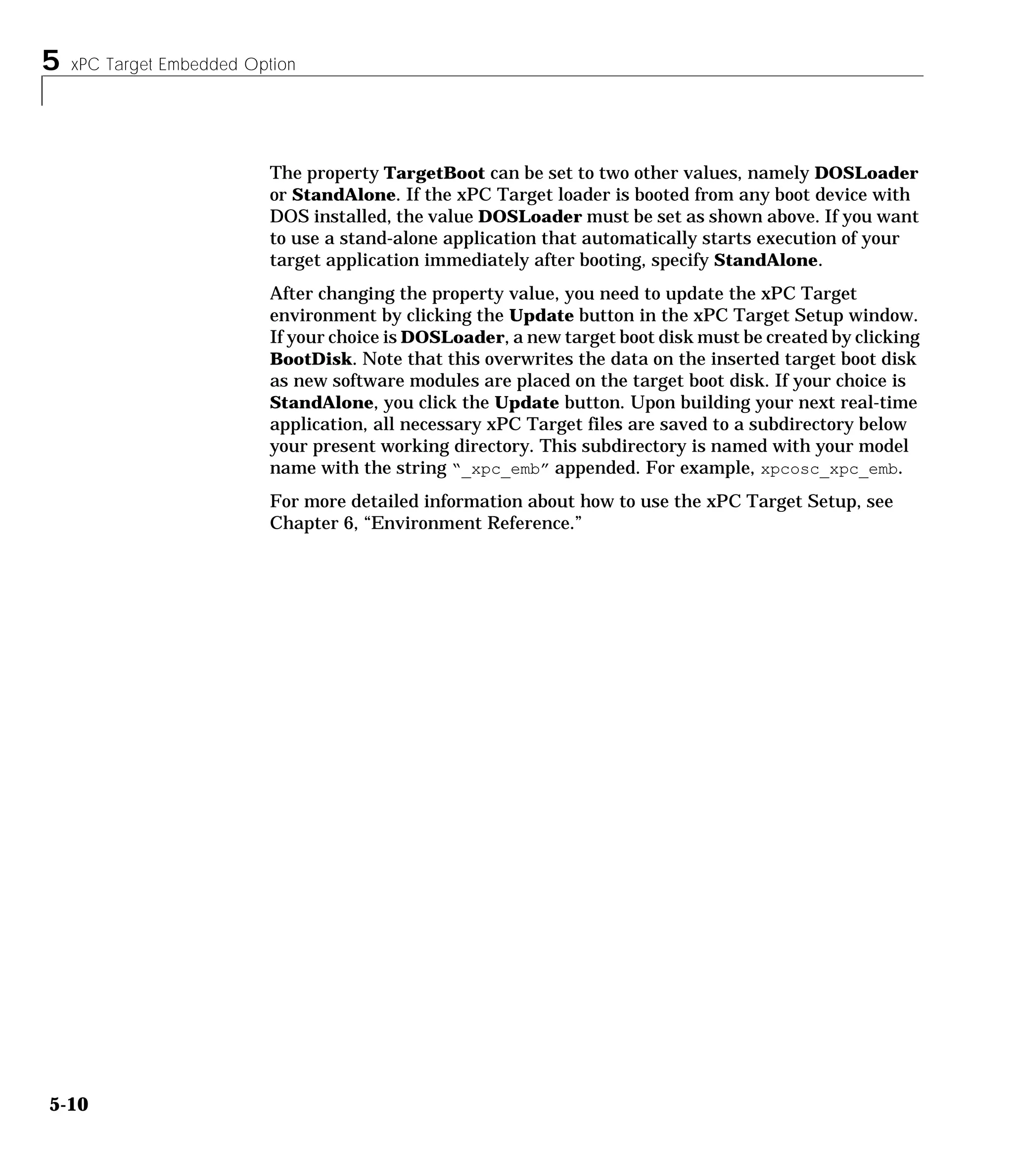 5 xPC Target Embedded Option
5-10
The property TargetBoot can be set to two other values, namely DOSLoader
or StandAlone. If the xPC Target loader is booted from any boot device with
DOS installed, the value DOSLoader must be set as shown above. If you want
to use a stand-alone application that automatically starts execution of your
target application immediately after booting, specify StandAlone.
After changing the property value, you need to update the xPC Target
environment by clicking the Update button in the xPC Target Setup window.
If your choice is DOSLoader, a new target boot disk must be created by clicking
BootDisk. Note that this overwrites the data on the inserted target boot disk
as new software modules are placed on the target boot disk. If your choice is
StandAlone, you click the Update button. Upon building your next real-time
application, all necessary xPC Target files are saved to a subdirectory below
your present working directory. This subdirectory is named with your model
name with the string “_xpc_emb” appended. For example, xpcosc_xpc_emb.
For more detailed information about how to use the xPC Target Setup, see
Chapter 6, “Environment Reference.”
 