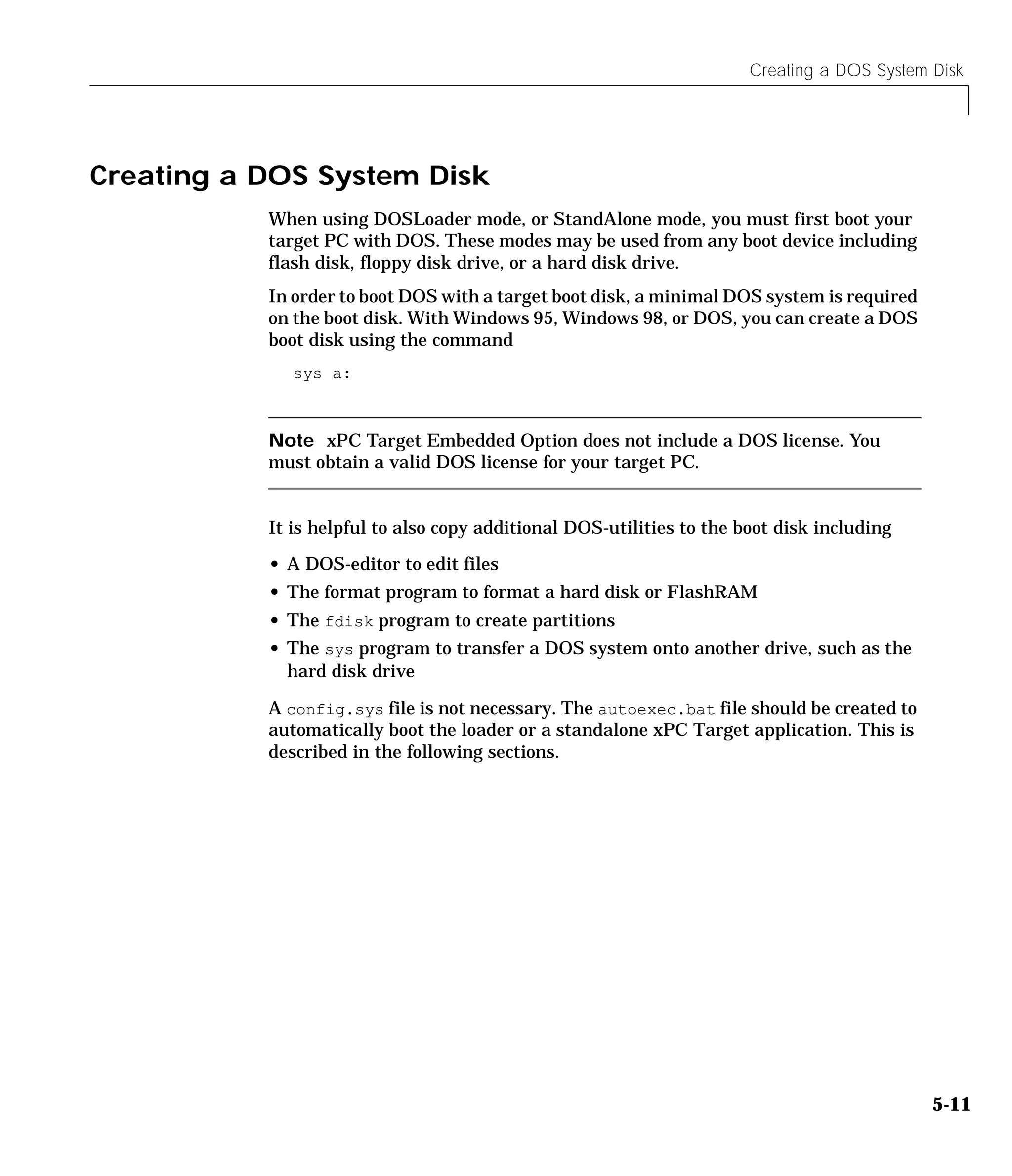 Creating a DOS System Disk
5-11
Creating a DOS System Disk
When using DOSLoader mode, or StandAlone mode, you must first boot your
target PC with DOS. These modes may be used from any boot device including
flash disk, floppy disk drive, or a hard disk drive.
In order to boot DOS with a target boot disk, a minimal DOS system is required
on the boot disk. With Windows 95, Windows 98, or DOS, you can create a DOS
boot disk using the command
sys a:
Note xPC Target Embedded Option does not include a DOS license. You
must obtain a valid DOS license for your target PC.
It is helpful to also copy additional DOS-utilities to the boot disk including
• A DOS-editor to edit files
• The format program to format a hard disk or FlashRAM
• The fdisk program to create partitions
• The sys program to transfer a DOS system onto another drive, such as the
hard disk drive
A config.sys file is not necessary. The autoexec.bat file should be created to
automatically boot the loader or a standalone xPC Target application. This is
described in the following sections.
 