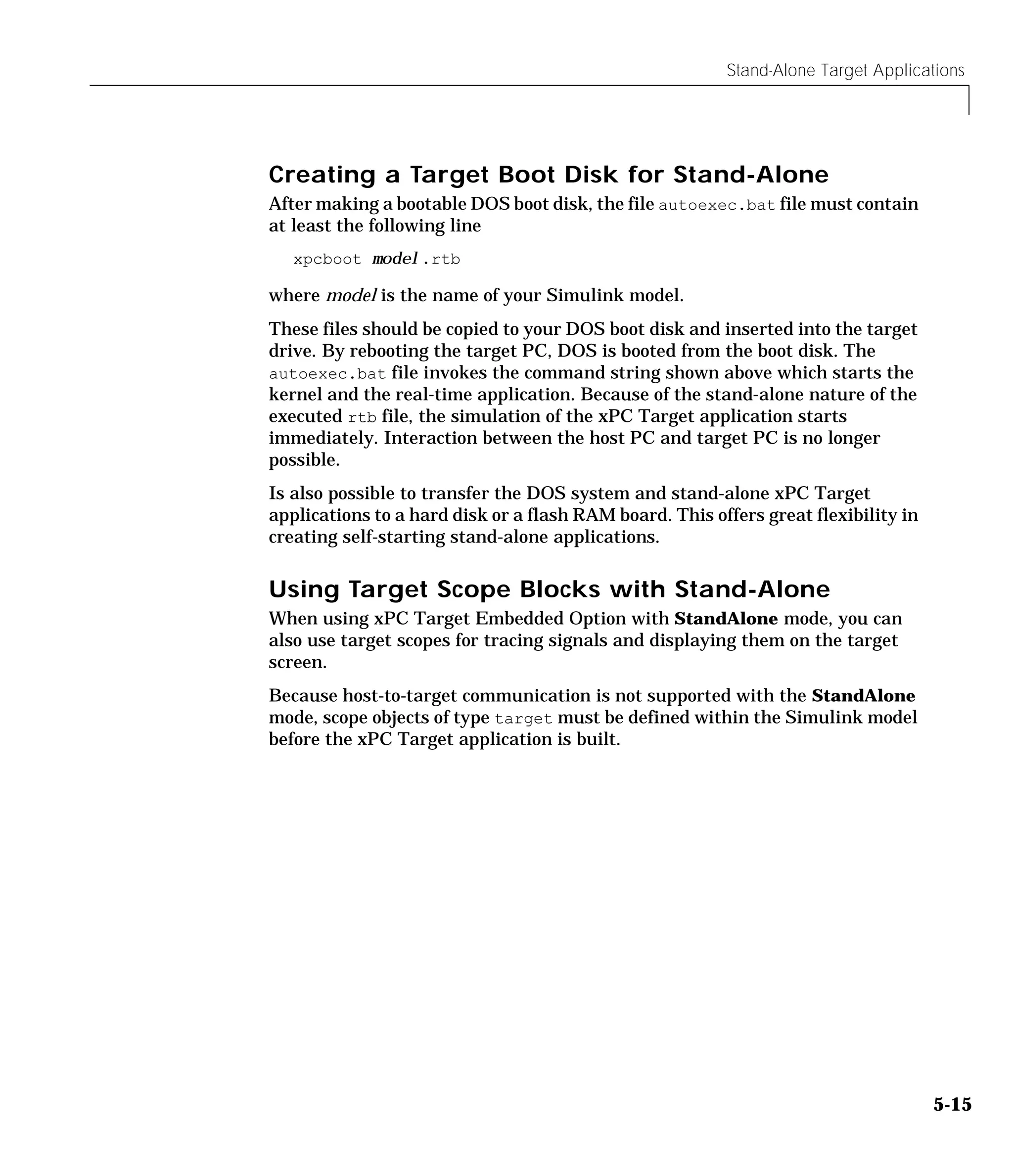 Stand-Alone Target Applications
5-15
Creating a Target Boot Disk for Stand-Alone
After making a bootable DOS boot disk, the file autoexec.bat file must contain
at least the following line
xpcboot model.rtb
where model is the name of your Simulink model.
These files should be copied to your DOS boot disk and inserted into the target
drive. By rebooting the target PC, DOS is booted from the boot disk. The
autoexec.bat file invokes the command string shown above which starts the
kernel and the real-time application. Because of the stand-alone nature of the
executed rtb file, the simulation of the xPC Target application starts
immediately. Interaction between the host PC and target PC is no longer
possible.
Is also possible to transfer the DOS system and stand-alone xPC Target
applications to a hard disk or a flash RAM board. This offers great flexibility in
creating self-starting stand-alone applications.
Using Target Scope Blocks with Stand-Alone
When using xPC Target Embedded Option with StandAlone mode, you can
also use target scopes for tracing signals and displaying them on the target
screen.
Because host-to-target communication is not supported with the StandAlone
mode, scope objects of type target must be defined within the Simulink model
before the xPC Target application is built.
 