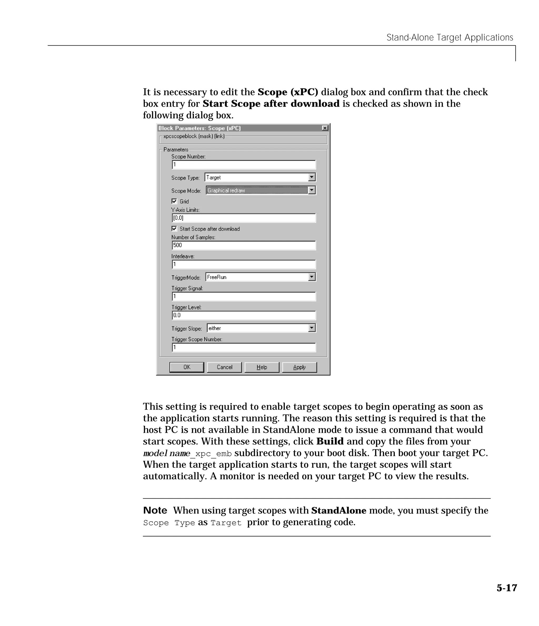 Stand-Alone Target Applications
5-17
It is necessary to edit the Scope (xPC) dialog box and confirm that the check
box entry for Start Scope after download is checked as shown in the
following dialog box.
This setting is required to enable target scopes to begin operating as soon as
the application starts running. The reason this setting is required is that the
host PC is not available in StandAlone mode to issue a command that would
start scopes. With these settings, click Build and copy the files from your
modelname_xpc_emb subdirectory to your boot disk. Then boot your target PC.
When the target application starts to run, the target scopes will start
automatically. A monitor is needed on your target PC to view the results.
Note When using target scopes with StandAlone mode, you must specify the
Scope Type as Target prior to generating code.
 