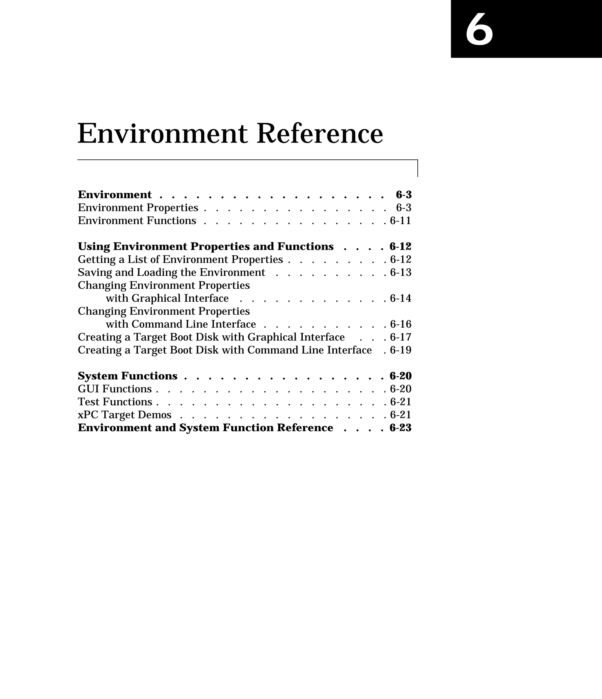 6
Environment Reference
Environment . . . . . . . . . . . . . . . . . . . 6-3
Environment Properties . . . . . . . . . . . . . . . . 6-3
Environment Functions . . . . . . . . . . . . . . . . 6-11
Using Environment Properties and Functions . . . . 6-12
Getting a List of Environment Properties . . . . . . . . . 6-12
Saving and Loading the Environment . . . . . . . . . . 6-13
Changing Environment Properties
with Graphical Interface . . . . . . . . . . . . . 6-14
Changing Environment Properties
with Command Line Interface . . . . . . . . . . . 6-16
Creating a Target Boot Disk with Graphical Interface . . . 6-17
Creating a Target Boot Disk with Command Line Interface . 6-19
System Functions . . . . . . . . . . . . . . . . . 6-20
GUI Functions . . . . . . . . . . . . . . . . . . . . 6-20
Test Functions . . . . . . . . . . . . . . . . . . . . 6-21
xPC Target Demos . . . . . . . . . . . . . . . . . . 6-21
Environment and System Function Reference . . . . 6-23
 