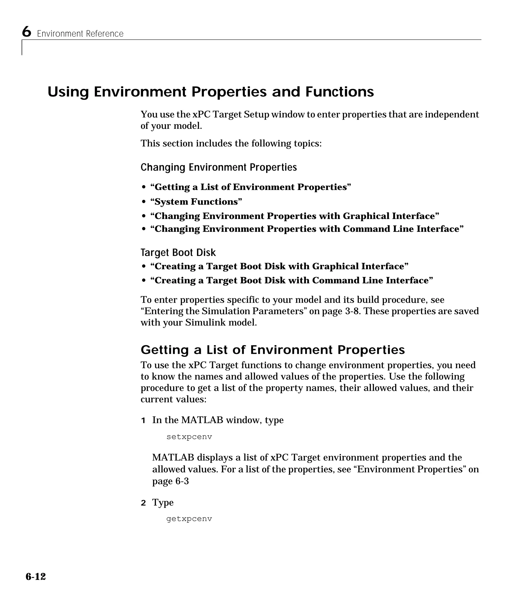6 Environment Reference
6-12
Using Environment Properties and Functions
You use the xPC Target Setup window to enter properties that are independent
of your model.
This section includes the following topics:
Changing Environment Properties
• “Getting a List of Environment Properties”
• “System Functions”
• “Changing Environment Properties with Graphical Interface”
• “Changing Environment Properties with Command Line Interface”
Target Boot Disk
• “Creating a Target Boot Disk with Graphical Interface”
• “Creating a Target Boot Disk with Command Line Interface”
To enter properties specific to your model and its build procedure, see
“Entering the Simulation Parameters” on page 3-8. These properties are saved
with your Simulink model.
Getting a List of Environment Properties
To use the xPC Target functions to change environment properties, you need
to know the names and allowed values of the properties. Use the following
procedure to get a list of the property names, their allowed values, and their
current values:
1 In the MATLAB window, type
setxpcenv
MATLAB displays a list of xPC Target environment properties and the
allowed values. For a list of the properties, see “Environment Properties” on
page 6-3
2 Type
getxpcenv
 