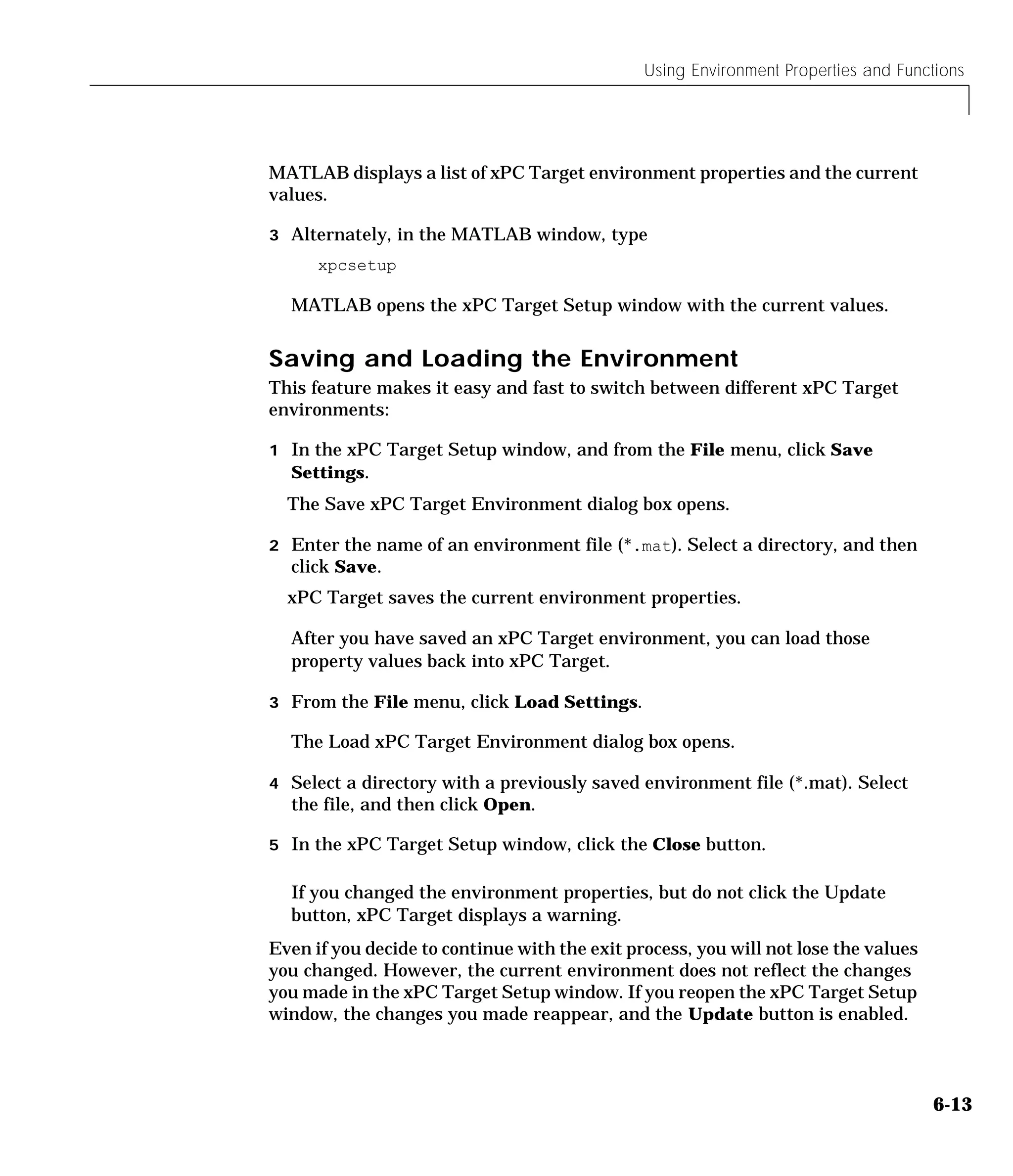 Using Environment Properties and Functions
6-13
MATLAB displays a list of xPC Target environment properties and the current
values.
3 Alternately, in the MATLAB window, type
xpcsetup
MATLAB opens the xPC Target Setup window with the current values.
Saving and Loading the Environment
This feature makes it easy and fast to switch between different xPC Target
environments:
1 In the xPC Target Setup window, and from the File menu, click Save
Settings.
The Save xPC Target Environment dialog box opens.
2 Enter the name of an environment file (*.mat). Select a directory, and then
click Save.
xPC Target saves the current environment properties.
After you have saved an xPC Target environment, you can load those
property values back into xPC Target.
3 From the File menu, click Load Settings.
The Load xPC Target Environment dialog box opens.
4 Select a directory with a previously saved environment file (*.mat). Select
the file, and then click Open.
5 In the xPC Target Setup window, click the Close button.
If you changed the environment properties, but do not click the Update
button, xPC Target displays a warning.
Even if you decide to continue with the exit process, you will not lose the values
you changed. However, the current environment does not reflect the changes
you made in the xPC Target Setup window. If you reopen the xPC Target Setup
window, the changes you made reappear, and the Update button is enabled.
 