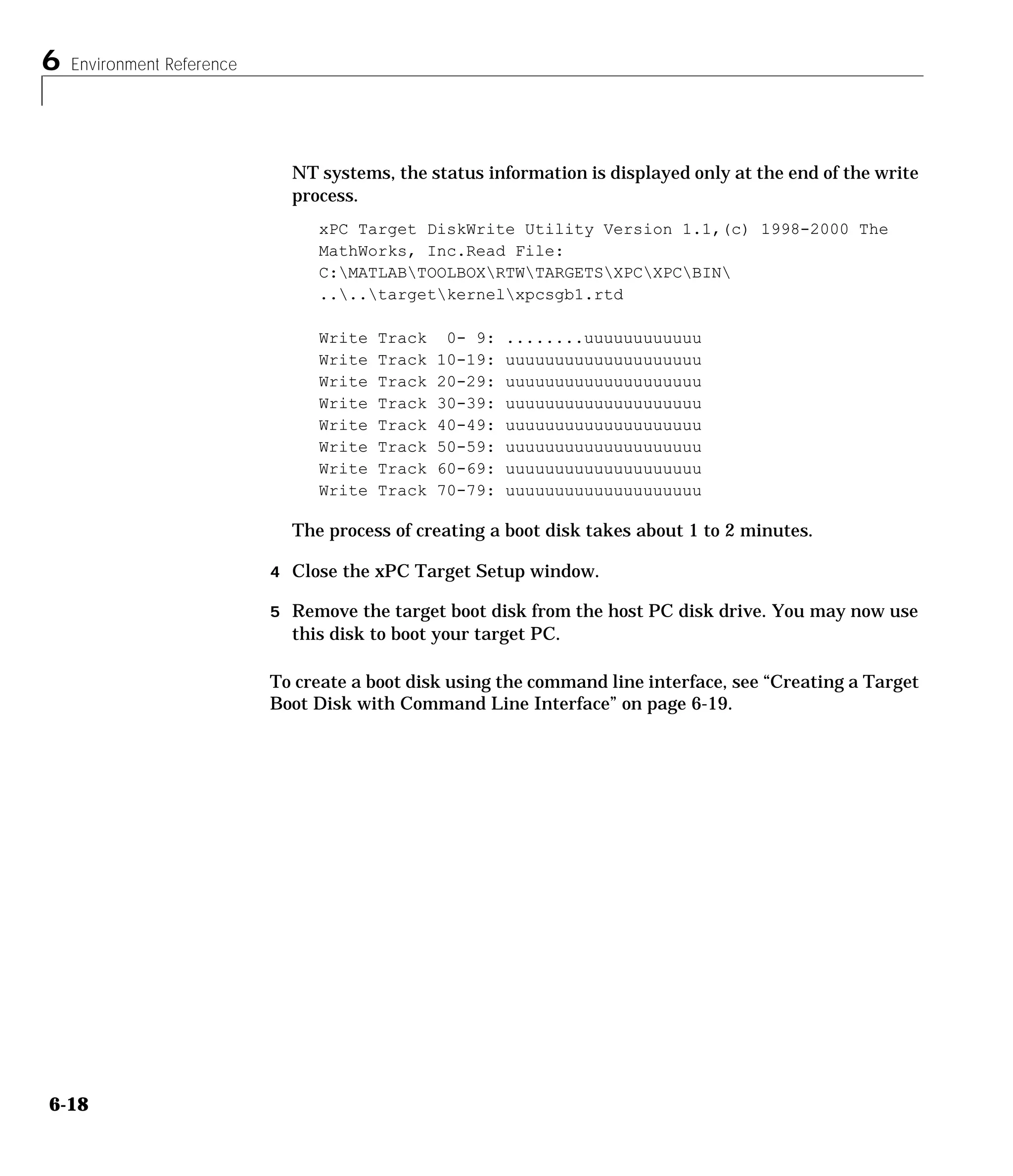 6 Environment Reference
6-18
NT systems, the status information is displayed only at the end of the write
process.
xPC Target DiskWrite Utility Version 1.1,(c) 1998-2000 The
MathWorks, Inc.Read File:
C:MATLABTOOLBOXRTWTARGETSXPCXPCBIN
....targetkernelxpcsgb1.rtd
Write Track 0- 9: ........uuuuuuuuuuuu
Write Track 10-19: uuuuuuuuuuuuuuuuuuuu
Write Track 20-29: uuuuuuuuuuuuuuuuuuuu
Write Track 30-39: uuuuuuuuuuuuuuuuuuuu
Write Track 40-49: uuuuuuuuuuuuuuuuuuuu
Write Track 50-59: uuuuuuuuuuuuuuuuuuuu
Write Track 60-69: uuuuuuuuuuuuuuuuuuuu
Write Track 70-79: uuuuuuuuuuuuuuuuuuuu
The process of creating a boot disk takes about 1 to 2 minutes.
4 Close the xPC Target Setup window.
5 Remove the target boot disk from the host PC disk drive. You may now use
this disk to boot your target PC.
To create a boot disk using the command line interface, see “Creating a Target
Boot Disk with Command Line Interface” on page 6-19.
 