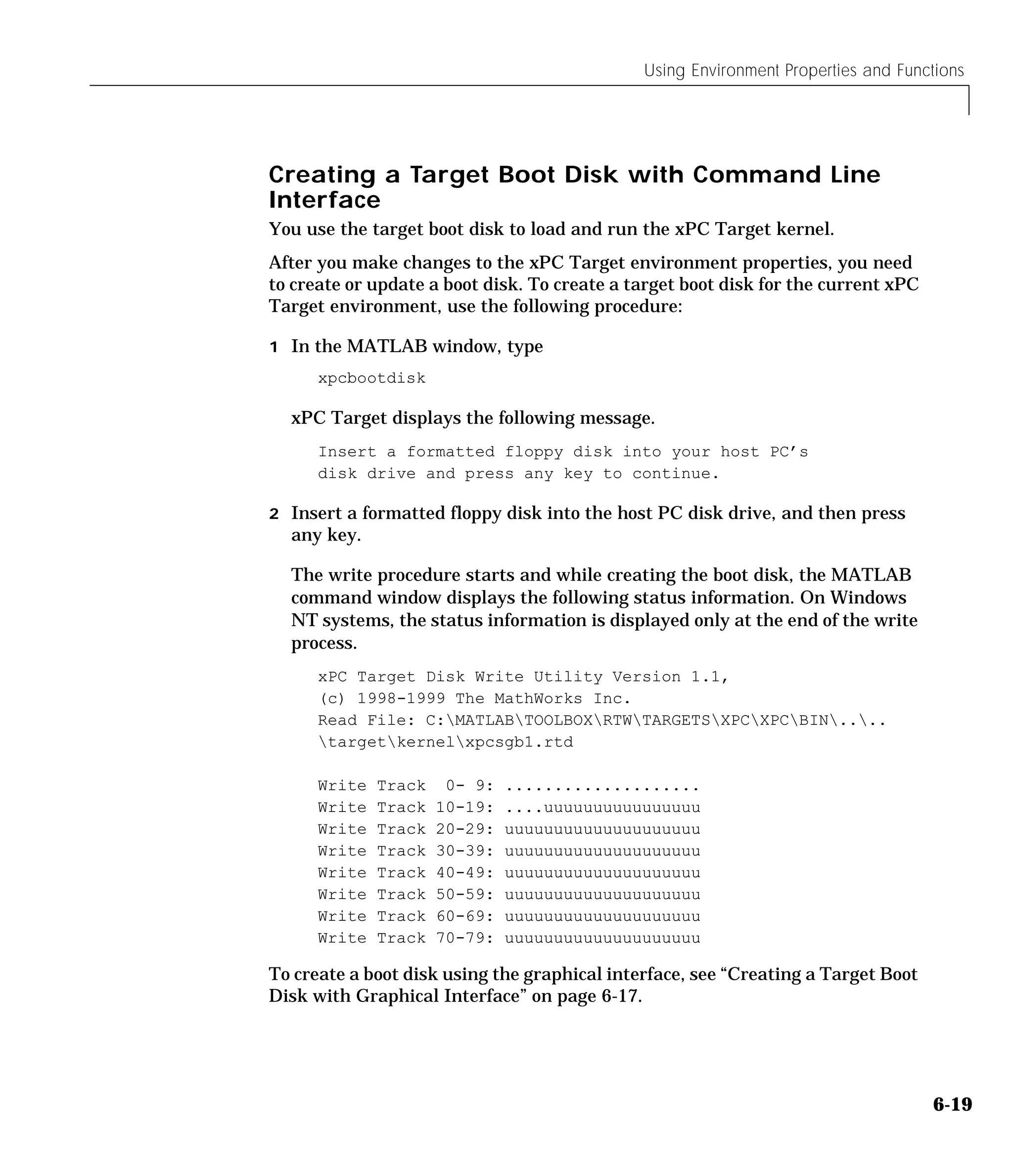 Using Environment Properties and Functions
6-19
Creating a Target Boot Disk with Command Line
Interface
You use the target boot disk to load and run the xPC Target kernel.
After you make changes to the xPC Target environment properties, you need
to create or update a boot disk. To create a target boot disk for the current xPC
Target environment, use the following procedure:
1 In the MATLAB window, type
xpcbootdisk
xPC Target displays the following message.
Insert a formatted floppy disk into your host PC’s
disk drive and press any key to continue.
2 Insert a formatted floppy disk into the host PC disk drive, and then press
any key.
The write procedure starts and while creating the boot disk, the MATLAB
command window displays the following status information. On Windows
NT systems, the status information is displayed only at the end of the write
process.
xPC Target Disk Write Utility Version 1.1,
(c) 1998-1999 The MathWorks Inc.
Read File: C:MATLABTOOLBOXRTWTARGETSXPCXPCBIN....
targetkernelxpcsgb1.rtd
Write Track 0- 9: ....................
Write Track 10-19: ....uuuuuuuuuuuuuuuu
Write Track 20-29: uuuuuuuuuuuuuuuuuuuu
Write Track 30-39: uuuuuuuuuuuuuuuuuuuu
Write Track 40-49: uuuuuuuuuuuuuuuuuuuu
Write Track 50-59: uuuuuuuuuuuuuuuuuuuu
Write Track 60-69: uuuuuuuuuuuuuuuuuuuu
Write Track 70-79: uuuuuuuuuuuuuuuuuuuu
To create a boot disk using the graphical interface, see “Creating a Target Boot
Disk with Graphical Interface” on page 6-17.
 