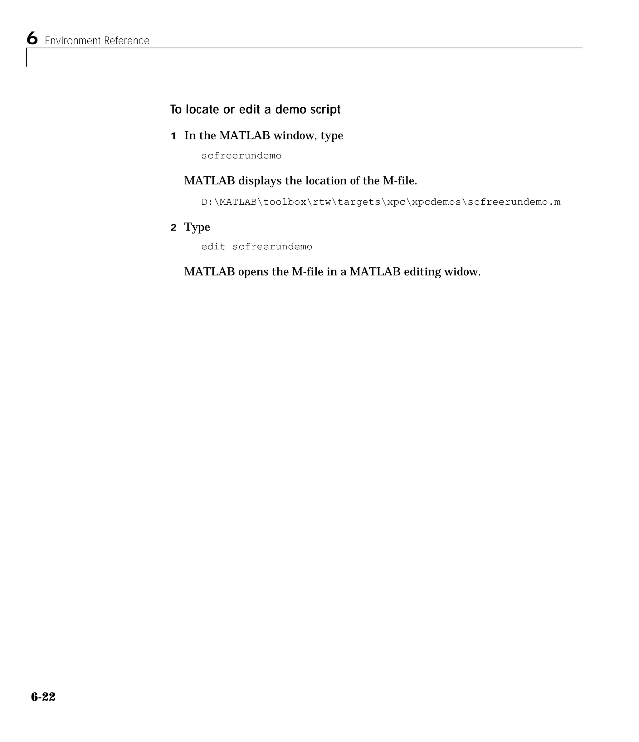 6 Environment Reference
6-22
To locate or edit a demo script
1 In the MATLAB window, type
scfreerundemo
MATLAB displays the location of the M-file.
D:MATLABtoolboxrtwtargetsxpcxpcdemosscfreerundemo.m
2 Type
edit scfreerundemo
MATLAB opens the M-file in a MATLAB editing widow.
 