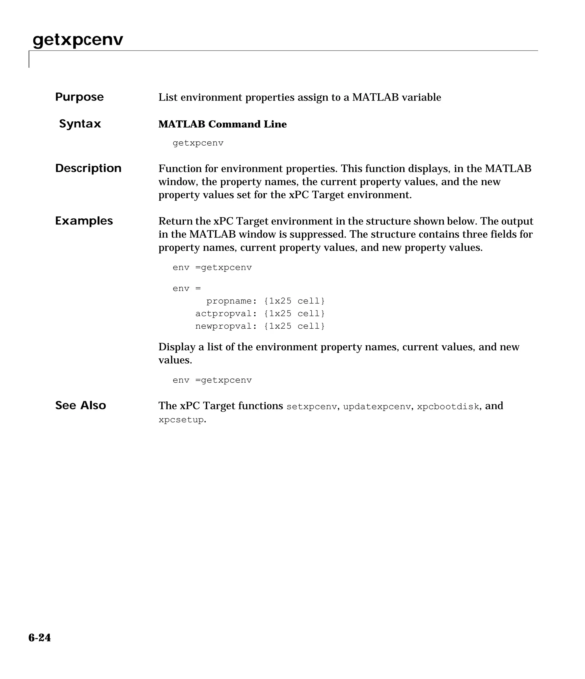 getxpcenv
6-24
6getxpcenv
Purpose List environment properties assign to a MATLAB variable
Syntax MATLAB Command Line
getxpcenv
Description Function for environment properties. This function displays, in the MATLAB
window, the property names, the current property values, and the new
property values set for the xPC Target environment.
Examples Return the xPC Target environment in the structure shown below. The output
in the MATLAB window is suppressed. The structure contains three fields for
property names, current property values, and new property values.
env =getxpcenv
env =
propname: {1x25 cell}
actpropval: {1x25 cell}
newpropval: {1x25 cell}
Display a list of the environment property names, current values, and new
values.
env =getxpcenv
See Also The xPC Target functions setxpcenv, updatexpcenv, xpcbootdisk, and
xpcsetup.
 