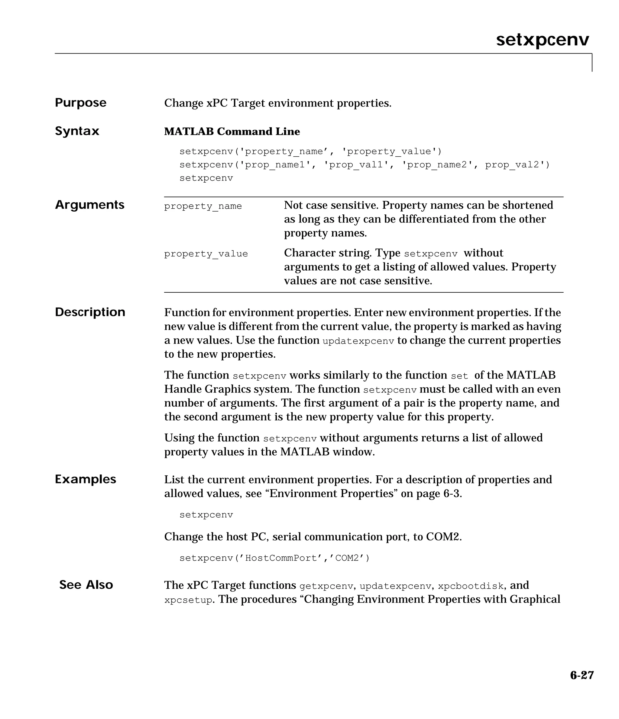 setxpcenv
6-27
6setxpcenv
Purpose Change xPC Target environment properties.
Syntax MATLAB Command Line
setxpcenv('property_name’, 'property_value')
setxpcenv('prop_name1', 'prop_val1', 'prop_name2', prop_val2')
setxpcenv
Arguments
Description Function for environment properties. Enter new environment properties. If the
new value is different from the current value, the property is marked as having
a new values. Use the function updatexpcenv to change the current properties
to the new properties.
The function setxpcenv works similarly to the function set of the MATLAB
Handle Graphics system. The function setxpcenv must be called with an even
number of arguments. The first argument of a pair is the property name, and
the second argument is the new property value for this property.
Using the function setxpcenv without arguments returns a list of allowed
property values in the MATLAB window.
Examples List the current environment properties. For a description of properties and
allowed values, see “Environment Properties” on page 6-3.
setxpcenv
Change the host PC, serial communication port, to COM2.
setxpcenv(’HostCommPort’,’COM2’)
See Also The xPC Target functions getxpcenv, updatexpcenv, xpcbootdisk, and
xpcsetup. The procedures “Changing Environment Properties with Graphical
property_name Not case sensitive. Property names can be shortened
as long as they can be differentiated from the other
property names.
property_value Character string. Type setxpcenv without
arguments to get a listing of allowed values. Property
values are not case sensitive.
 
