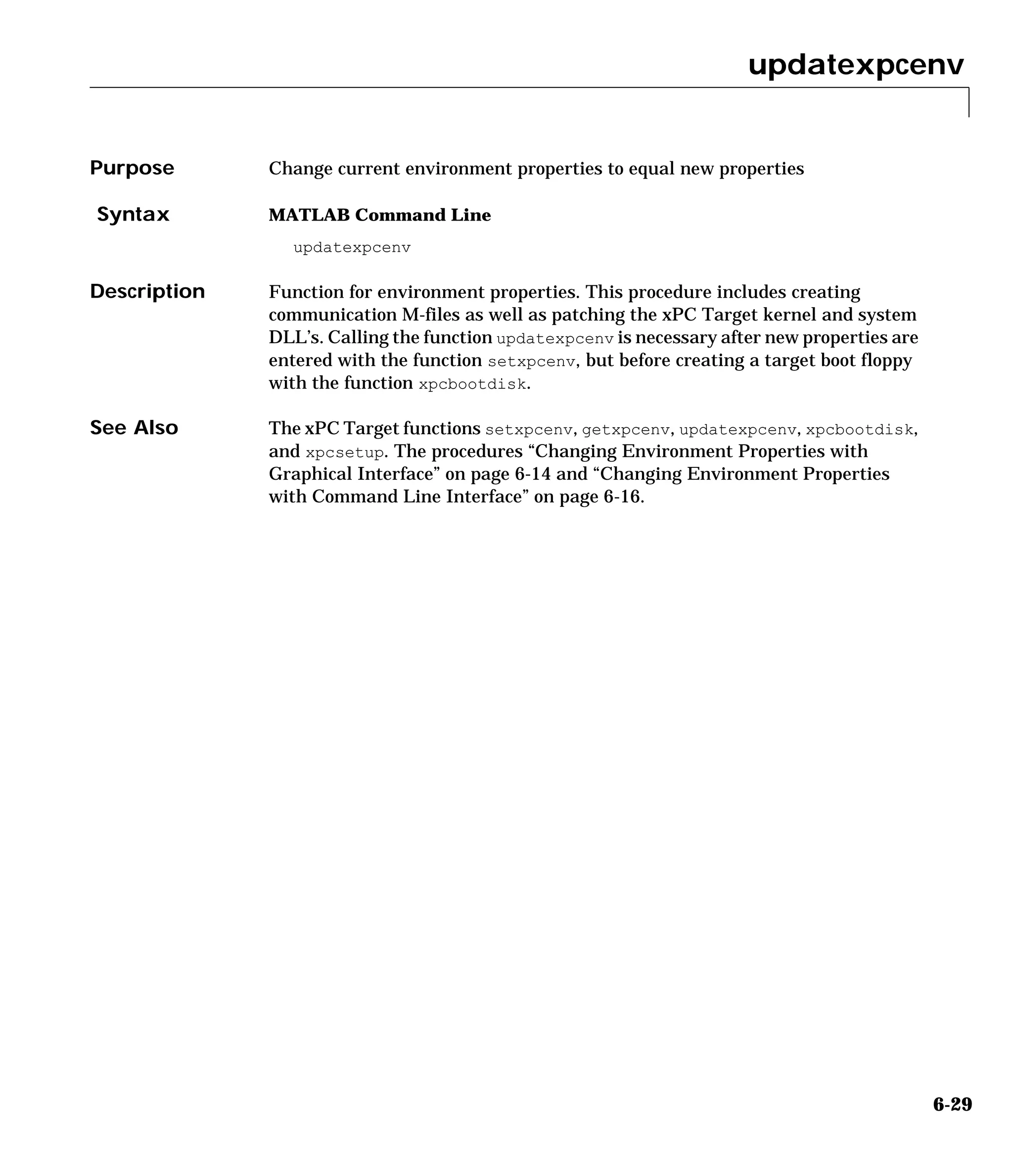 updatexpcenv
6-29
6updatexpcenv
Purpose Change current environment properties to equal new properties
Syntax MATLAB Command Line
updatexpcenv
Description Function for environment properties. This procedure includes creating
communication M-files as well as patching the xPC Target kernel and system
DLL’s. Calling the function updatexpcenv is necessary after new properties are
entered with the function setxpcenv, but before creating a target boot floppy
with the function xpcbootdisk.
See Also The xPC Target functions setxpcenv, getxpcenv, updatexpcenv, xpcbootdisk,
and xpcsetup. The procedures “Changing Environment Properties with
Graphical Interface” on page 6-14 and “Changing Environment Properties
with Command Line Interface” on page 6-16.
 