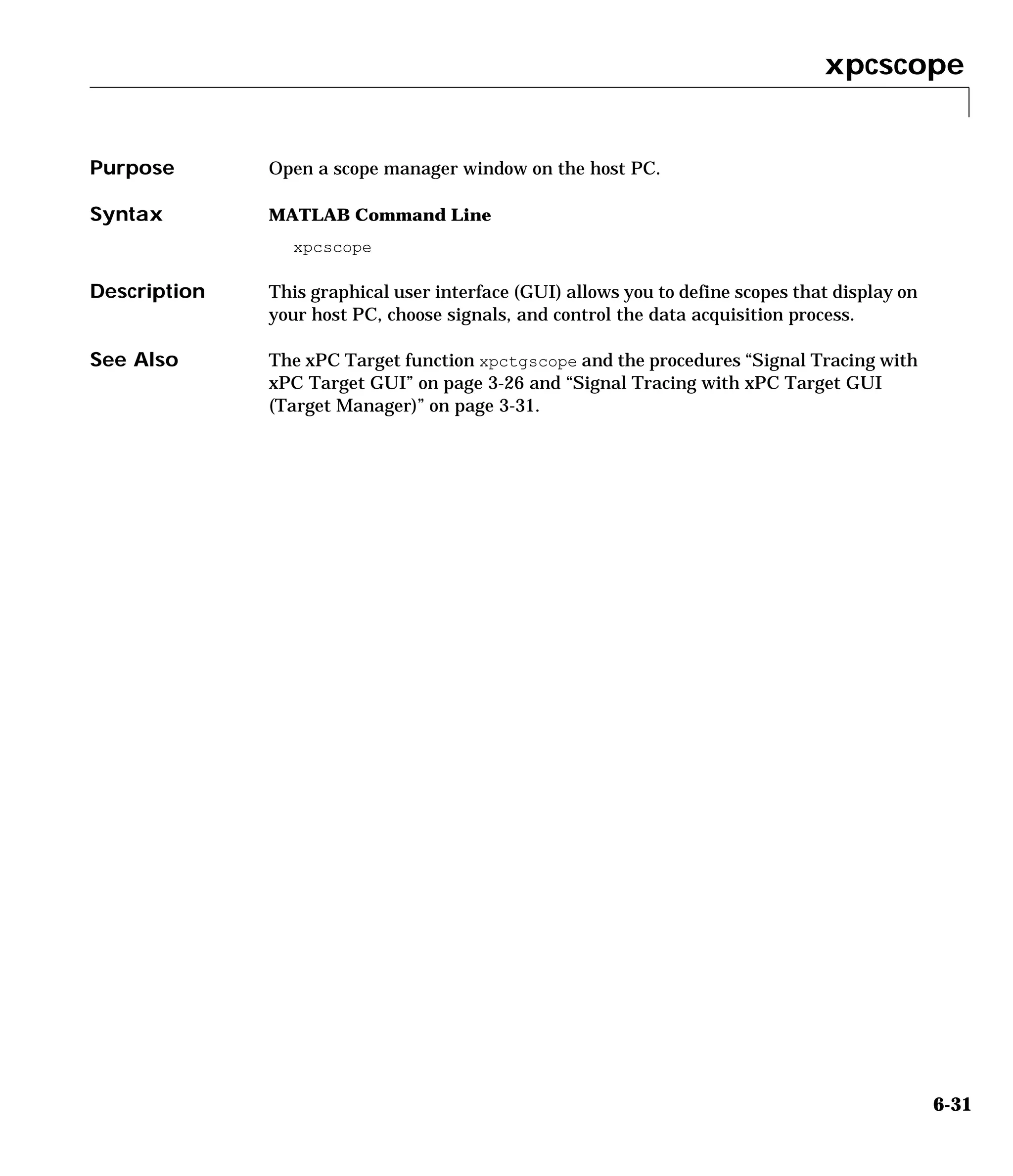 xpcscope
6-31
6xpcscope
Purpose Open a scope manager window on the host PC.
Syntax MATLAB Command Line
xpcscope
Description This graphical user interface (GUI) allows you to define scopes that display on
your host PC, choose signals, and control the data acquisition process.
See Also The xPC Target function xpctgscope and the procedures “Signal Tracing with
xPC Target GUI” on page 3-26 and “Signal Tracing with xPC Target GUI
(Target Manager)” on page 3-31.
 