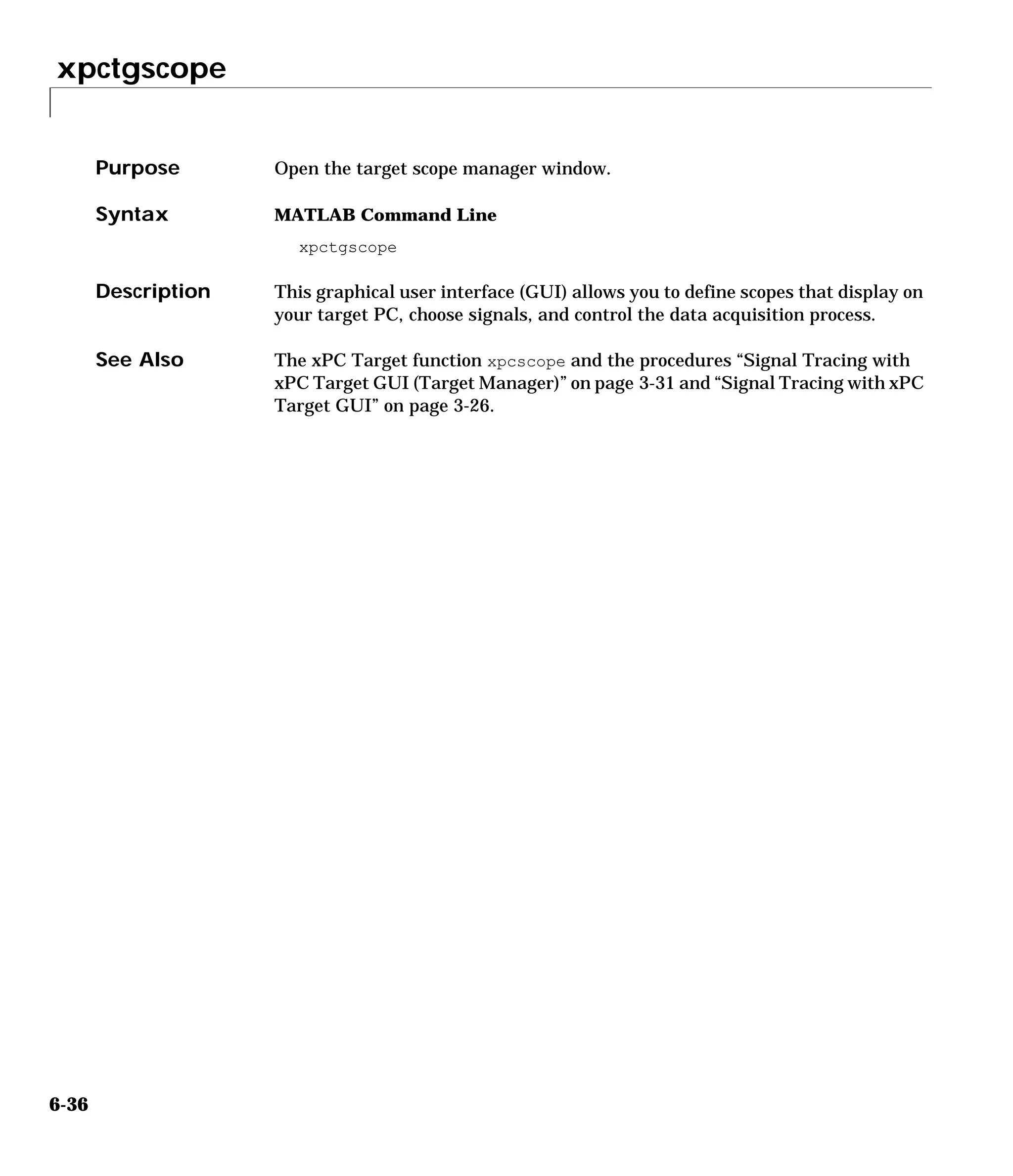 xpctgscope
6-36
6xpctgscope
Purpose Open the target scope manager window.
Syntax MATLAB Command Line
xpctgscope
Description This graphical user interface (GUI) allows you to define scopes that display on
your target PC, choose signals, and control the data acquisition process.
See Also The xPC Target function xpcscope and the procedures “Signal Tracing with
xPC Target GUI (Target Manager)” on page 3-31 and “Signal Tracing with xPC
Target GUI” on page 3-26.
 