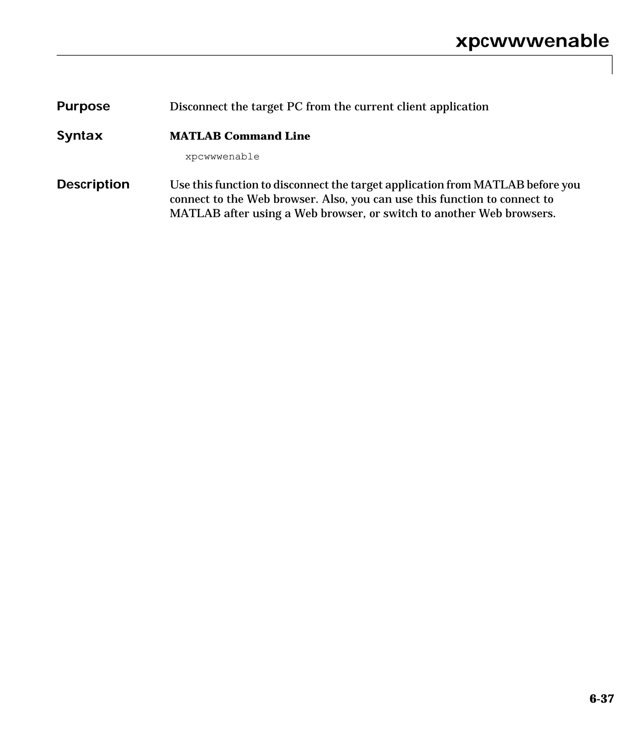 xpcwwwenable
6-37
6xpcwwwenable
Purpose Disconnect the target PC from the current client application
Syntax MATLAB Command Line
xpcwwwenable
Description Use this function to disconnect the target application from MATLAB before you
connect to the Web browser. Also, you can use this function to connect to
MATLAB after using a Web browser, or switch to another Web browsers.
 