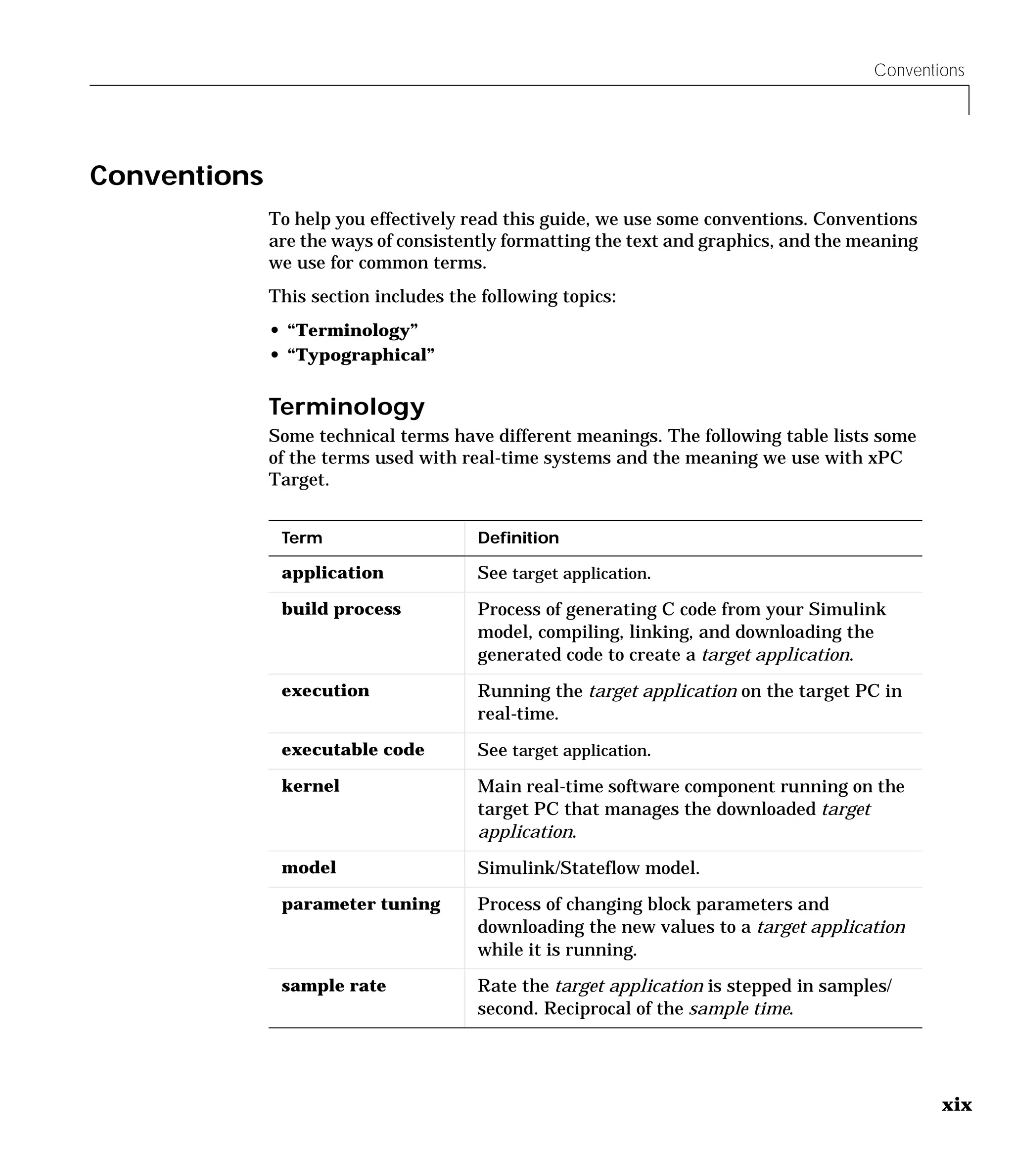 Conventions
xix
Conventions
To help you effectively read this guide, we use some conventions. Conventions
are the ways of consistently formatting the text and graphics, and the meaning
we use for common terms.
This section includes the following topics:
• “Terminology”
• “Typographical”
Terminology
Some technical terms have different meanings. The following table lists some
of the terms used with real-time systems and the meaning we use with xPC
Target.
Term Definition
application See target application.
build process Process of generating C code from your Simulink
model, compiling, linking, and downloading the
generated code to create a target application.
execution Running the target application on the target PC in
real-time.
executable code See target application.
kernel Main real-time software component running on the
target PC that manages the downloaded target
application.
model Simulink/Stateflow model.
parameter tuning Process of changing block parameters and
downloading the new values to a target application
while it is running.
sample rate Rate the target application is stepped in samples/
second. Reciprocal of the sample time.
 