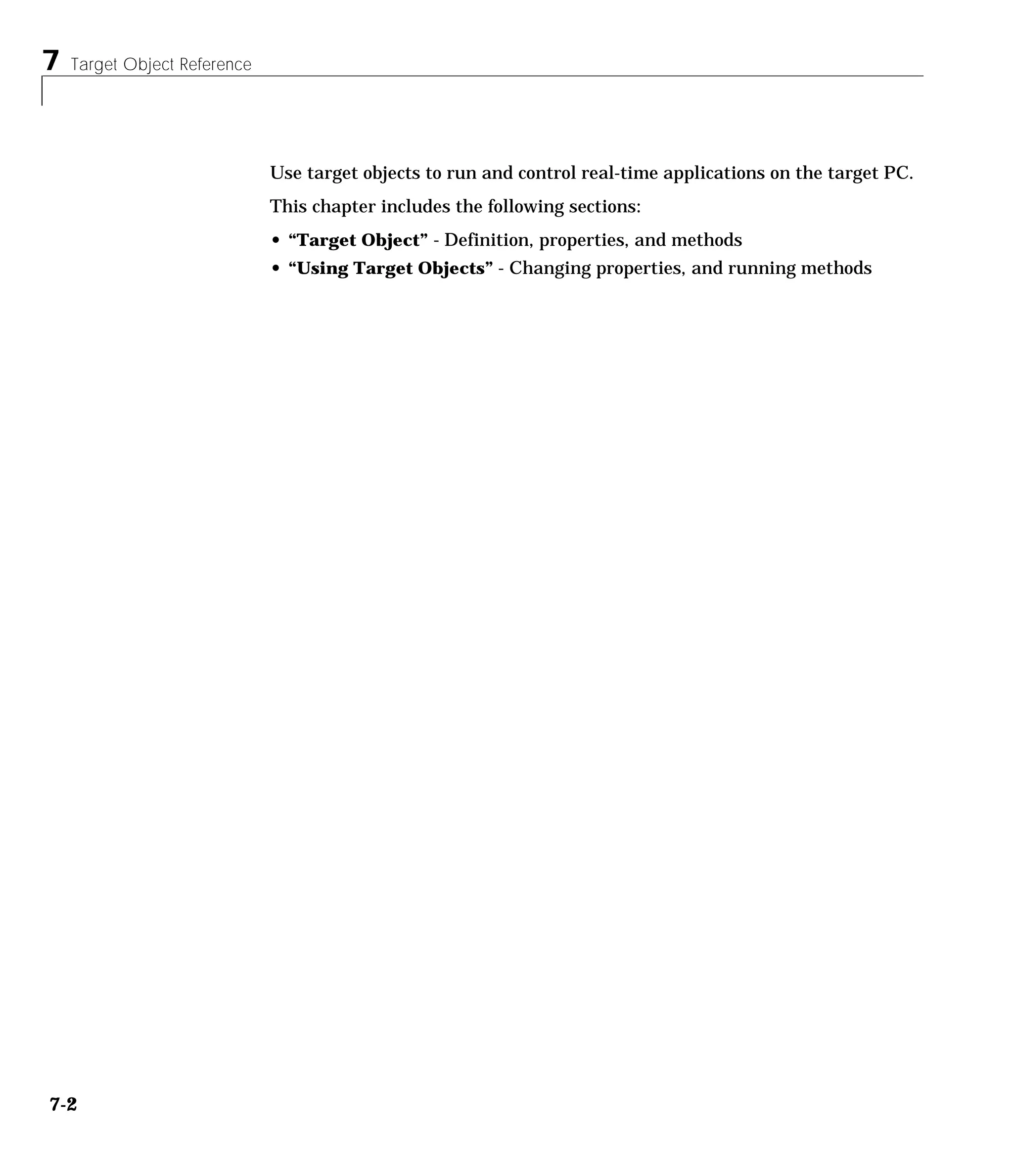 7 Target Object Reference
7-2
Use target objects to run and control real-time applications on the target PC.
This chapter includes the following sections:
• “Target Object” - Definition, properties, and methods
• “Using Target Objects” - Changing properties, and running methods
 