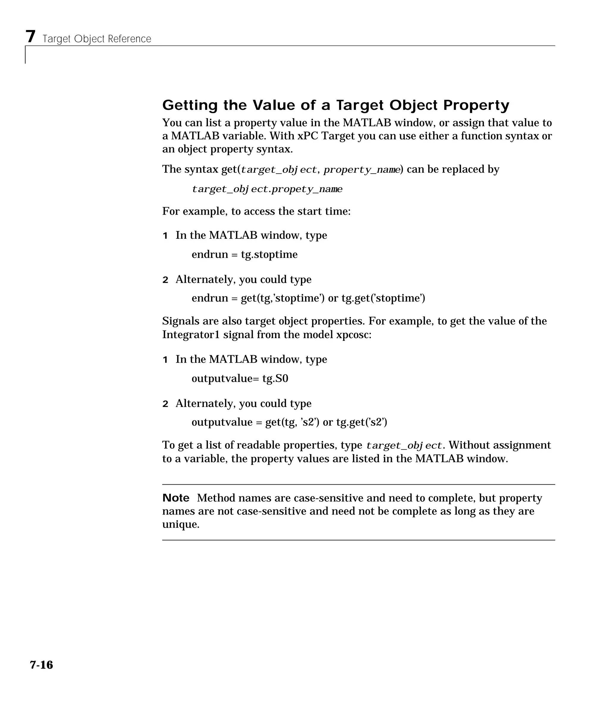 7 Target Object Reference
7-16
Getting the Value of a Target Object Property
You can list a property value in the MATLAB window, or assign that value to
a MATLAB variable. With xPC Target you can use either a function syntax or
an object property syntax.
The syntax get(target_object, property_name) can be replaced by
target_object.propety_name
For example, to access the start time:
1 In the MATLAB window, type
endrun = tg.stoptime
2 Alternately, you could type
endrun = get(tg,’stoptime’) or tg.get(’stoptime’)
Signals are also target object properties. For example, to get the value of the
Integrator1 signal from the model xpcosc:
1 In the MATLAB window, type
outputvalue= tg.S0
2 Alternately, you could type
outputvalue = get(tg, ’s2’) or tg.get(’s2’)
To get a list of readable properties, type target_object. Without assignment
to a variable, the property values are listed in the MATLAB window.
Note Method names are case-sensitive and need to complete, but property
names are not case-sensitive and need not be complete as long as they are
unique.
 