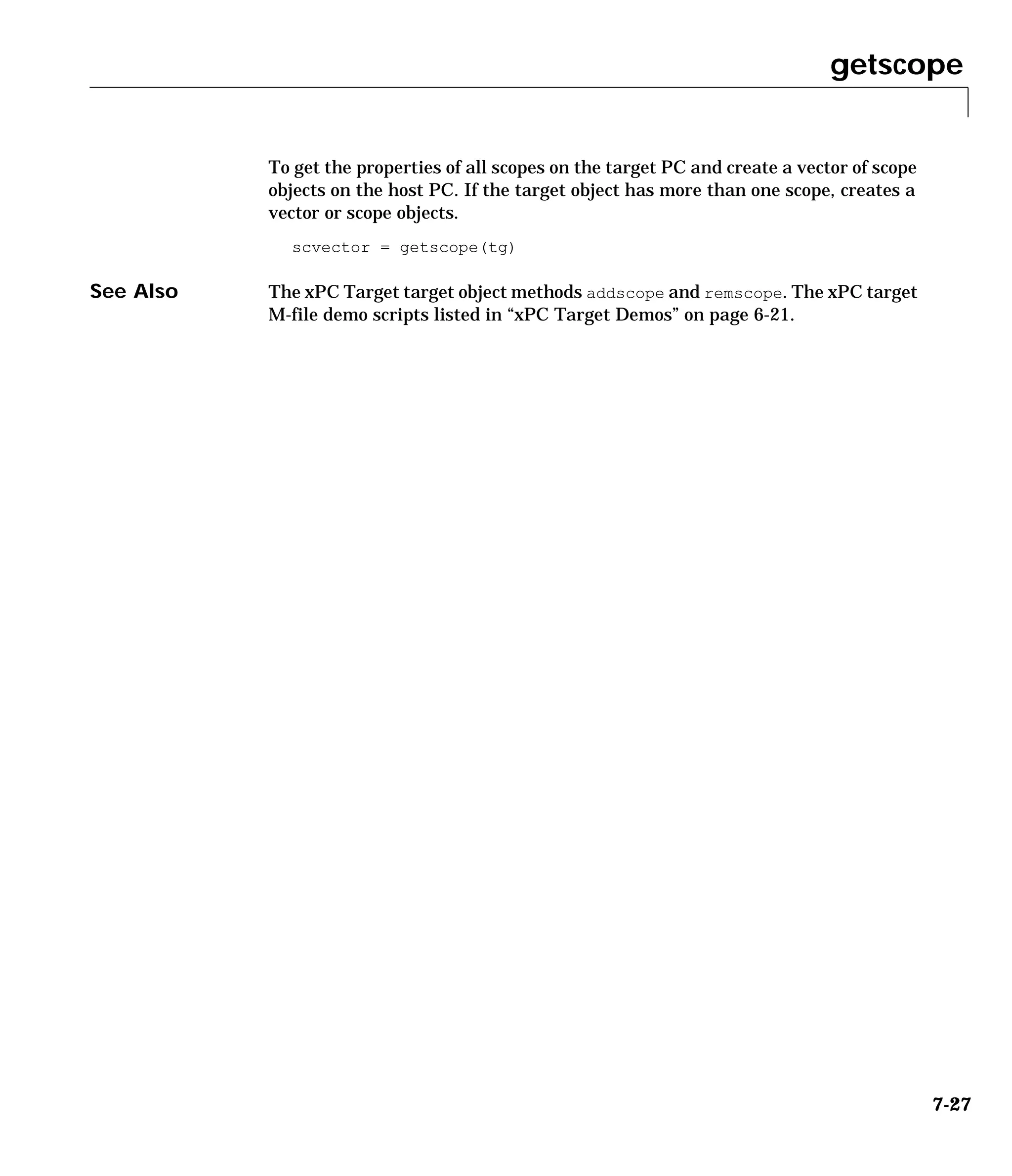 getscope
7-27
To get the properties of all scopes on the target PC and create a vector of scope
objects on the host PC. If the target object has more than one scope, creates a
vector or scope objects.
scvector = getscope(tg)
See Also The xPC Target target object methods addscope and remscope. The xPC target
M-file demo scripts listed in “xPC Target Demos” on page 6-21.
 