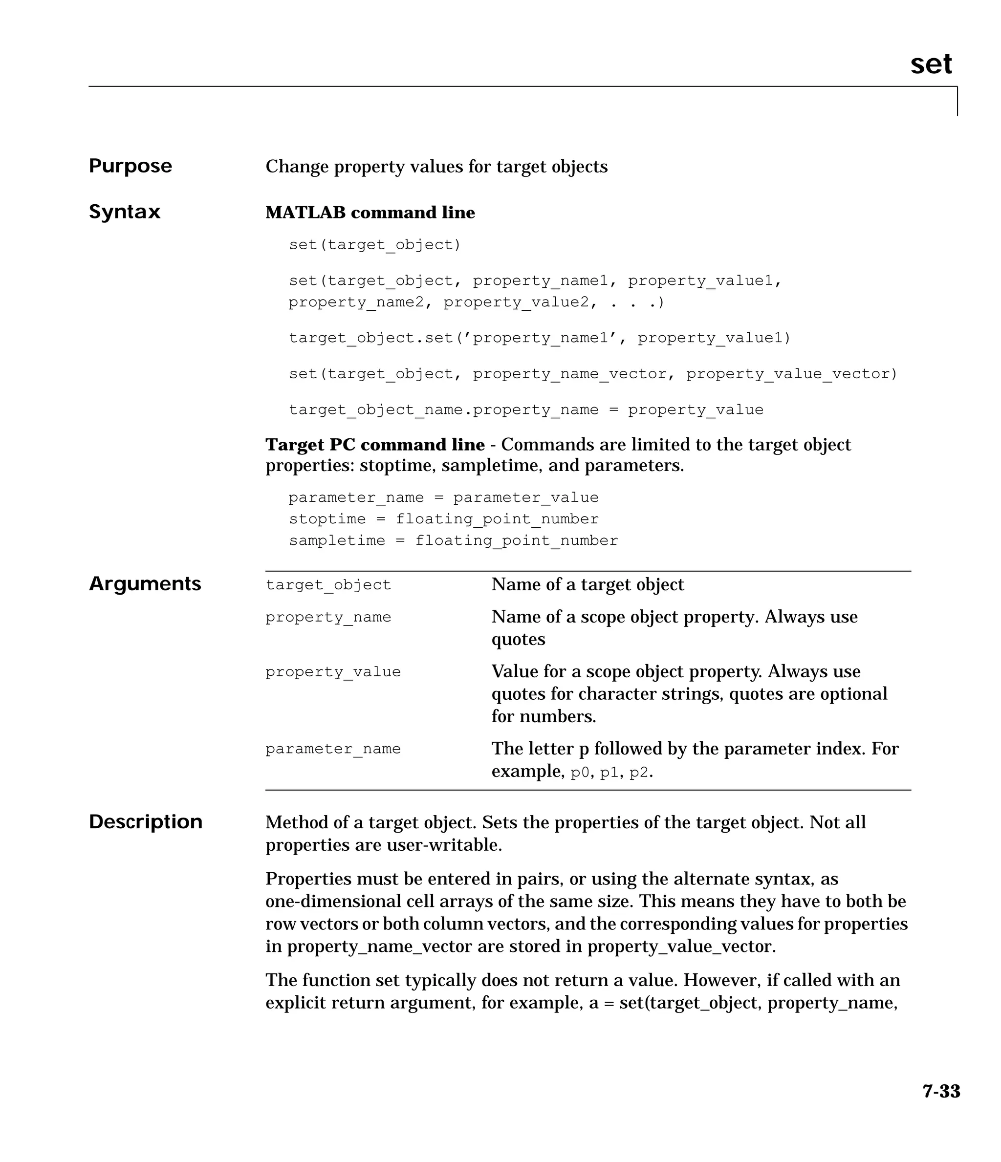 set
7-33
7set
Purpose Change property values for target objects
Syntax MATLAB command line
set(target_object)
set(target_object, property_name1, property_value1,
property_name2, property_value2, . . .)
target_object.set(’property_name1’, property_value1)
set(target_object, property_name_vector, property_value_vector)
target_object_name.property_name = property_value
Target PC command line - Commands are limited to the target object
properties: stoptime, sampletime, and parameters.
parameter_name = parameter_value
stoptime = floating_point_number
sampletime = floating_point_number
Arguments
Description Method of a target object. Sets the properties of the target object. Not all
properties are user-writable.
Properties must be entered in pairs, or using the alternate syntax, as
one-dimensional cell arrays of the same size. This means they have to both be
row vectors or both column vectors, and the corresponding values for properties
in property_name_vector are stored in property_value_vector.
The function set typically does not return a value. However, if called with an
explicit return argument, for example, a = set(target_object, property_name,
target_object Name of a target object
property_name Name of a scope object property. Always use
quotes
property_value Value for a scope object property. Always use
quotes for character strings, quotes are optional
for numbers.
parameter_name The letter p followed by the parameter index. For
example, p0, p1, p2.
 