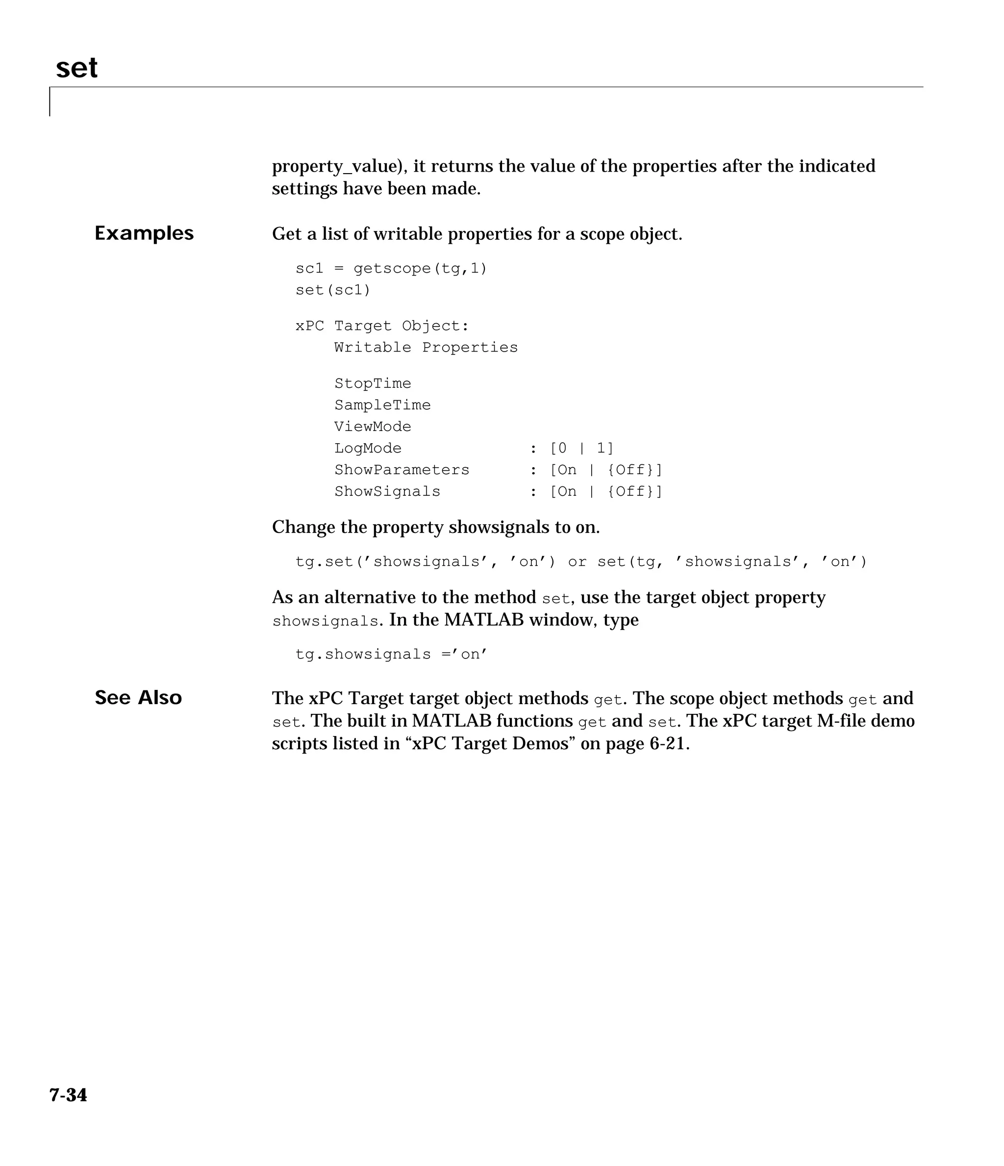 set
7-34
property_value), it returns the value of the properties after the indicated
settings have been made.
Examples Get a list of writable properties for a scope object.
sc1 = getscope(tg,1)
set(sc1)
xPC Target Object:
Writable Properties
StopTime
SampleTime
ViewMode
LogMode : [0 | 1]
ShowParameters : [On | {Off}]
ShowSignals : [On | {Off}]
Change the property showsignals to on.
tg.set(’showsignals’, ’on’) or set(tg, ’showsignals’, ’on’)
As an alternative to the method set, use the target object property
showsignals. In the MATLAB window, type
tg.showsignals =’on’
See Also The xPC Target target object methods get. The scope object methods get and
set. The built in MATLAB functions get and set. The xPC target M-file demo
scripts listed in “xPC Target Demos” on page 6-21.
 