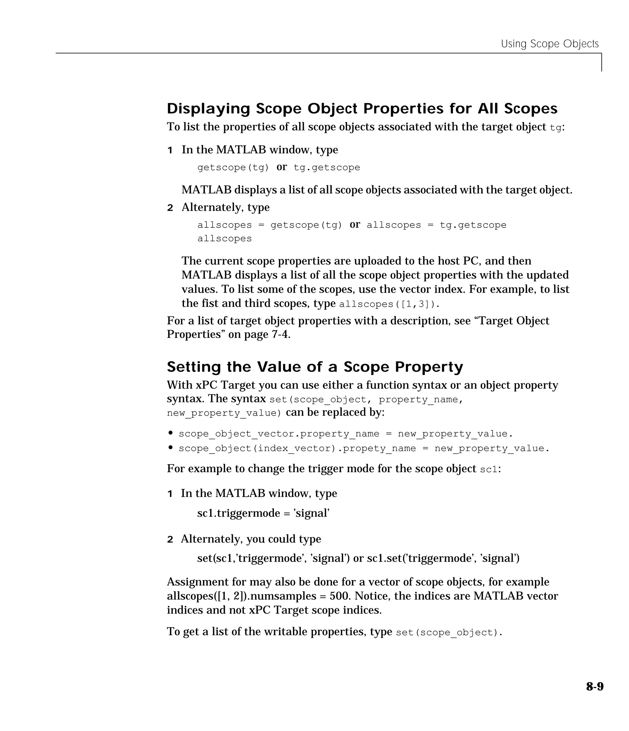 Using Scope Objects
8-9
Displaying Scope Object Properties for All Scopes
To list the properties of all scope objects associated with the target object tg:
1 In the MATLAB window, type
getscope(tg) or tg.getscope
MATLAB displays a list of all scope objects associated with the target object.
2 Alternately, type
allscopes = getscope(tg) or allscopes = tg.getscope
allscopes
The current scope properties are uploaded to the host PC, and then
MATLAB displays a list of all the scope object properties with the updated
values. To list some of the scopes, use the vector index. For example, to list
the fist and third scopes, type allscopes([1,3]).
For a list of target object properties with a description, see “Target Object
Properties” on page 7-4.
Setting the Value of a Scope Property
With xPC Target you can use either a function syntax or an object property
syntax. The syntax set(scope_object, property_name,
new_property_value) can be replaced by:
• scope_object_vector.property_name = new_property_value.
• scope_object(index_vector).propety_name = new_property_value.
For example to change the trigger mode for the scope object sc1:
1 In the MATLAB window, type
sc1.triggermode = ’signal’
2 Alternately, you could type
set(sc1,’triggermode’, ’signal’) or sc1.set(’triggermode’, ’signal’)
Assignment for may also be done for a vector of scope objects, for example
allscopes([1, 2]).numsamples = 500. Notice, the indices are MATLAB vector
indices and not xPC Target scope indices.
To get a list of the writable properties, type set(scope_object).
 