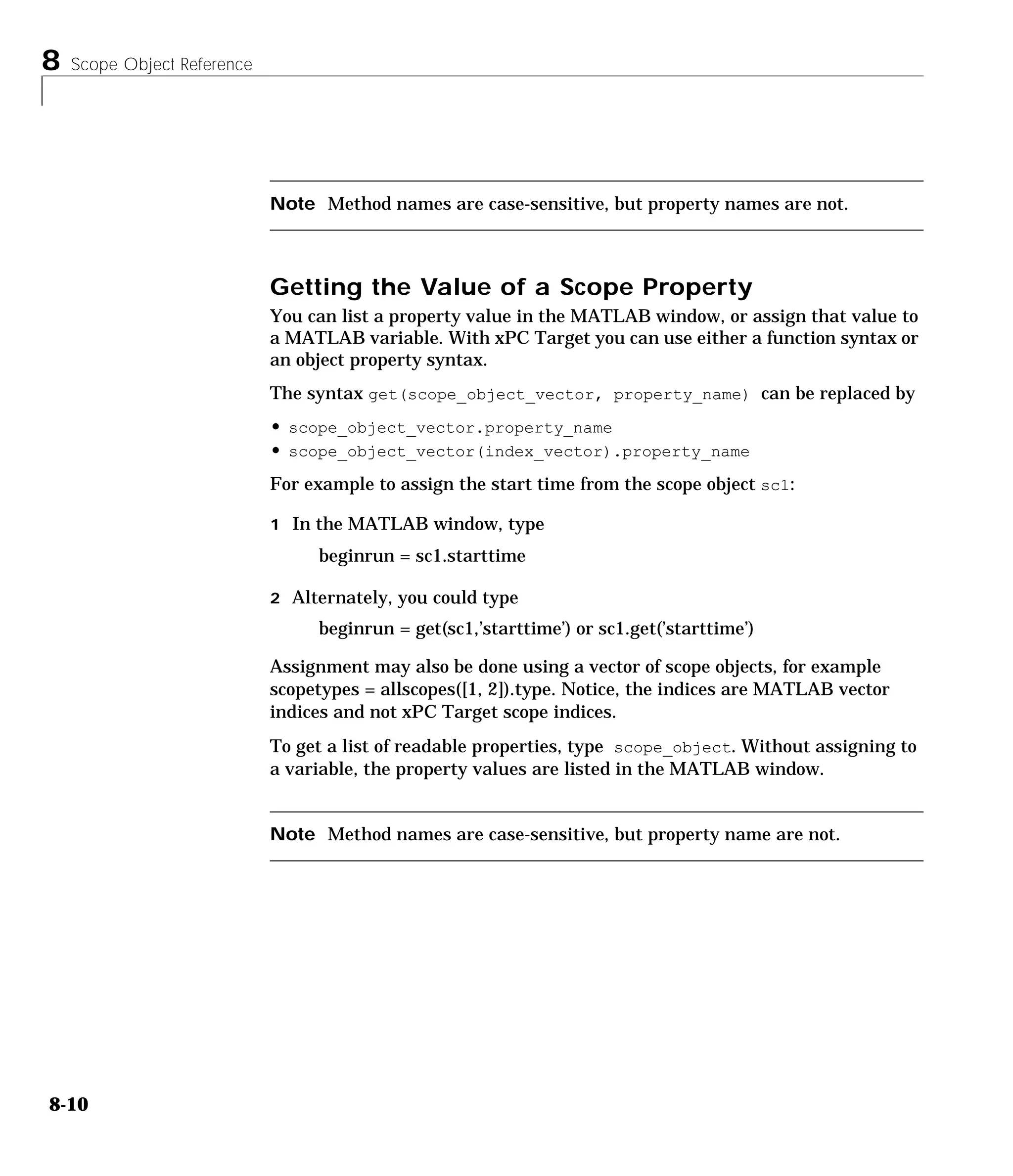 8 Scope Object Reference
8-10
Note Method names are case-sensitive, but property names are not.
Getting the Value of a Scope Property
You can list a property value in the MATLAB window, or assign that value to
a MATLAB variable. With xPC Target you can use either a function syntax or
an object property syntax.
The syntax get(scope_object_vector, property_name) can be replaced by
• scope_object_vector.property_name
• scope_object_vector(index_vector).property_name
For example to assign the start time from the scope object sc1:
1 In the MATLAB window, type
beginrun = sc1.starttime
2 Alternately, you could type
beginrun = get(sc1,’starttime’) or sc1.get(’starttime’)
Assignment may also be done using a vector of scope objects, for example
scopetypes = allscopes([1, 2]).type. Notice, the indices are MATLAB vector
indices and not xPC Target scope indices.
To get a list of readable properties, type scope_object. Without assigning to
a variable, the property values are listed in the MATLAB window.
Note Method names are case-sensitive, but property name are not.
 
