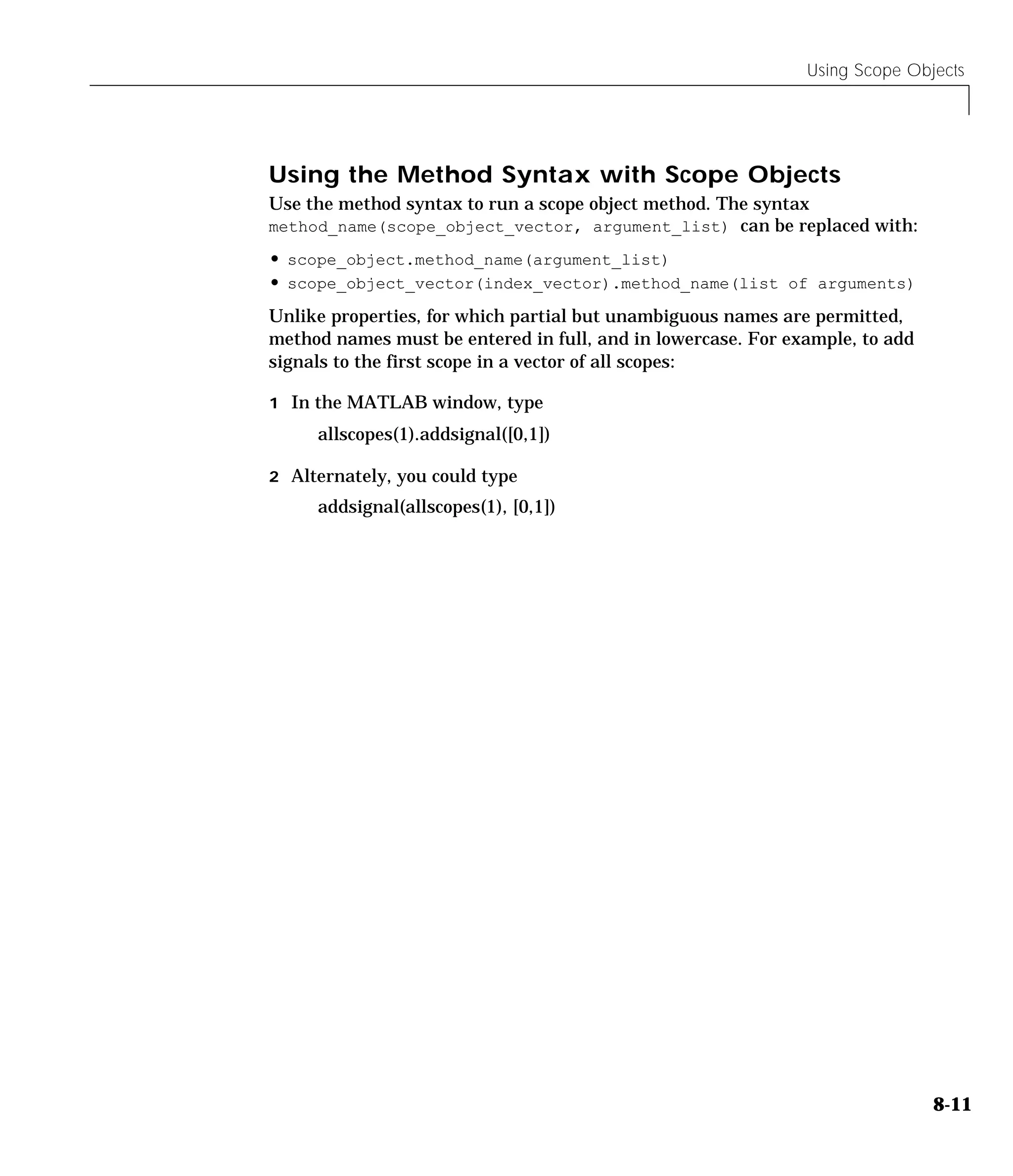 Using Scope Objects
8-11
Using the Method Syntax with Scope Objects
Use the method syntax to run a scope object method. The syntax
method_name(scope_object_vector, argument_list) can be replaced with:
• scope_object.method_name(argument_list)
• scope_object_vector(index_vector).method_name(list of arguments)
Unlike properties, for which partial but unambiguous names are permitted,
method names must be entered in full, and in lowercase. For example, to add
signals to the first scope in a vector of all scopes:
1 In the MATLAB window, type
allscopes(1).addsignal([0,1])
2 Alternately, you could type
addsignal(allscopes(1), [0,1])
 