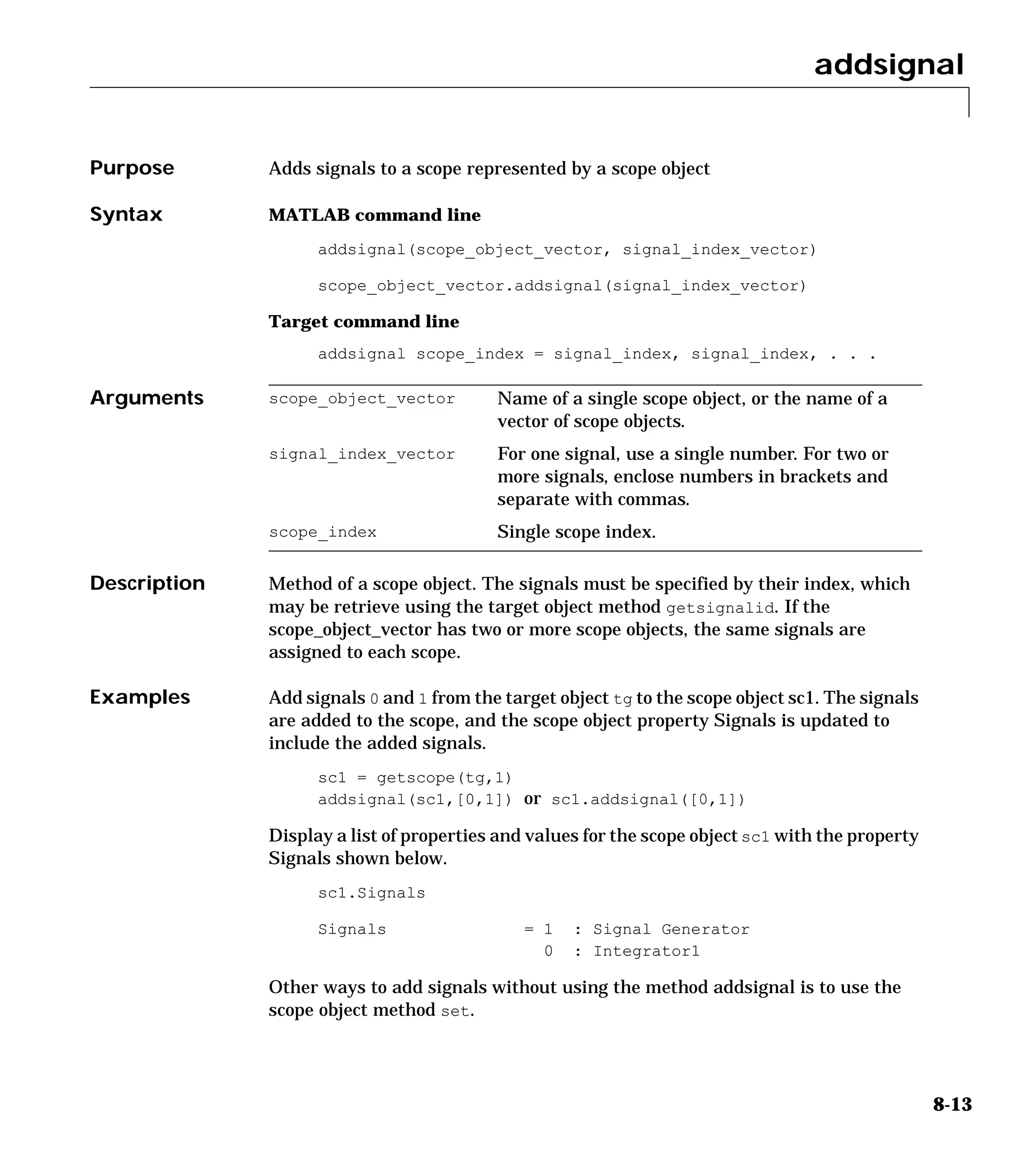 addsignal
8-13
8addsignal
Purpose Adds signals to a scope represented by a scope object
Syntax MATLAB command line
addsignal(scope_object_vector, signal_index_vector)
scope_object_vector.addsignal(signal_index_vector)
Target command line
addsignal scope_index = signal_index, signal_index, . . .
Arguments
Description Method of a scope object. The signals must be specified by their index, which
may be retrieve using the target object method getsignalid. If the
scope_object_vector has two or more scope objects, the same signals are
assigned to each scope.
Examples Add signals 0 and 1 from the target object tg to the scope object sc1. The signals
are added to the scope, and the scope object property Signals is updated to
include the added signals.
sc1 = getscope(tg,1)
addsignal(sc1,[0,1]) or sc1.addsignal([0,1])
Display a list of properties and values for the scope object sc1 with the property
Signals shown below.
sc1.Signals
Signals = 1 : Signal Generator
0 : Integrator1
Other ways to add signals without using the method addsignal is to use the
scope object method set.
scope_object_vector Name of a single scope object, or the name of a
vector of scope objects.
signal_index_vector For one signal, use a single number. For two or
more signals, enclose numbers in brackets and
separate with commas.
scope_index Single scope index.
 