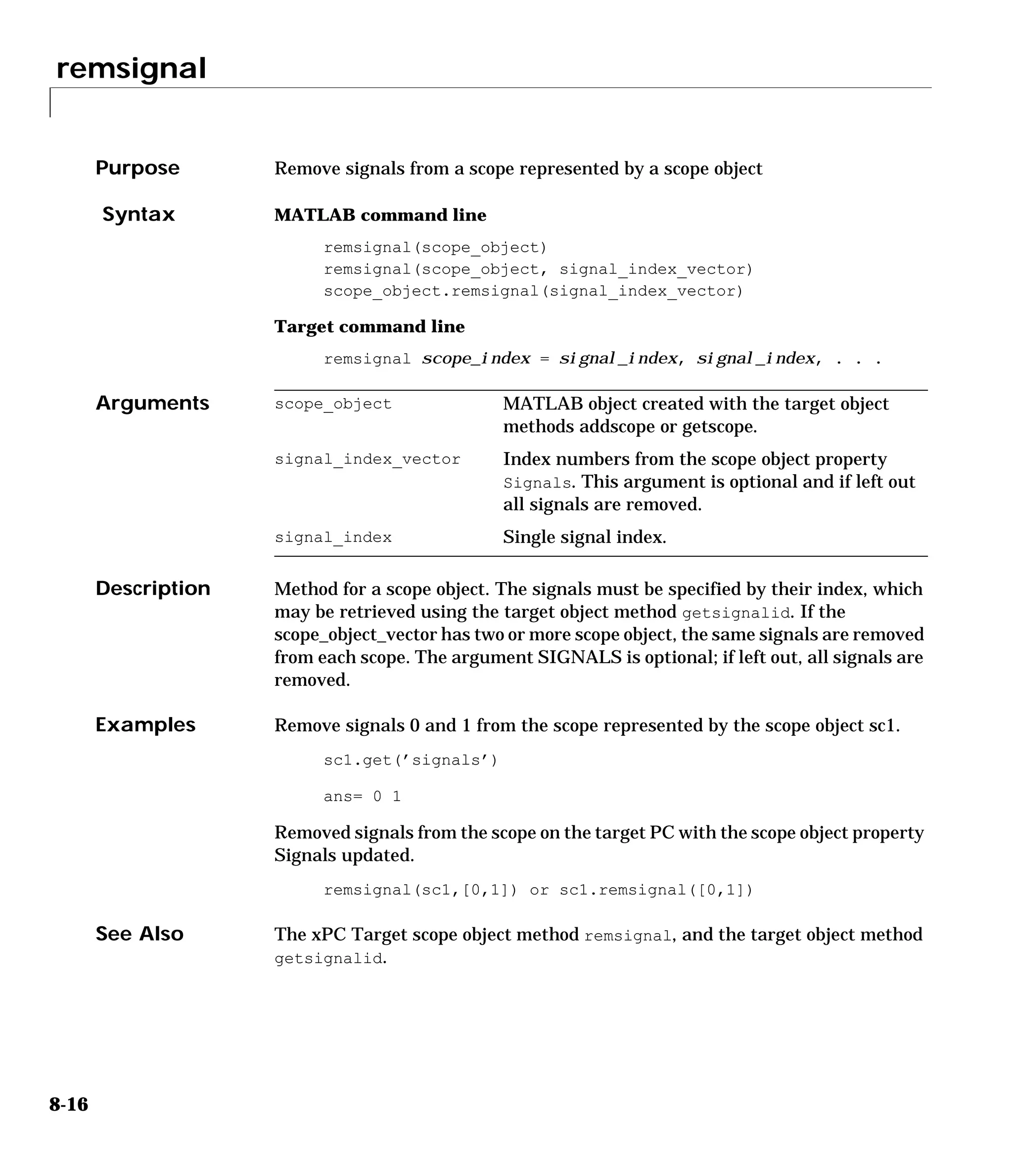 remsignal
8-16
8remsignal
Purpose Remove signals from a scope represented by a scope object
Syntax MATLAB command line
remsignal(scope_object)
remsignal(scope_object, signal_index_vector)
scope_object.remsignal(signal_index_vector)
Target command line
remsignal scope_index = signal_index, signal_index, . . .
Arguments
Description Method for a scope object. The signals must be specified by their index, which
may be retrieved using the target object method getsignalid. If the
scope_object_vector has two or more scope object, the same signals are removed
from each scope. The argument SIGNALS is optional; if left out, all signals are
removed.
Examples Remove signals 0 and 1 from the scope represented by the scope object sc1.
sc1.get(’signals’)
ans= 0 1
Removed signals from the scope on the target PC with the scope object property
Signals updated.
remsignal(sc1,[0,1]) or sc1.remsignal([0,1])
See Also The xPC Target scope object method remsignal, and the target object method
getsignalid.
scope_object MATLAB object created with the target object
methods addscope or getscope.
signal_index_vector Index numbers from the scope object property
Signals. This argument is optional and if left out
all signals are removed.
signal_index Single signal index.
 