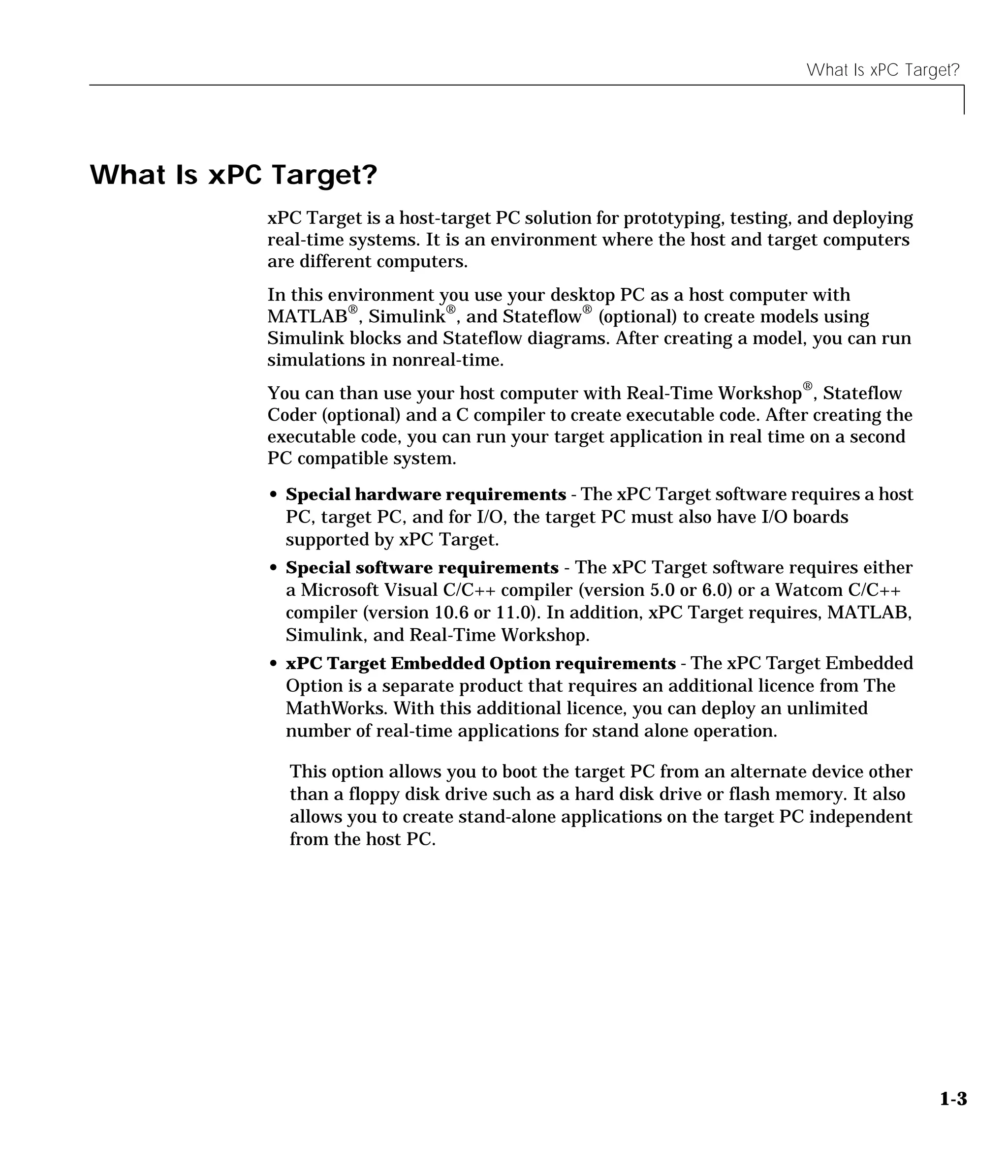 What Is xPC Target?
1-3
What Is xPC Target?
xPC Target is a host-target PC solution for prototyping, testing, and deploying
real-time systems. It is an environment where the host and target computers
are different computers.
In this environment you use your desktop PC as a host computer with
MATLAB®
, Simulink®
, and Stateflow®
(optional) to create models using
Simulink blocks and Stateflow diagrams. After creating a model, you can run
simulations in nonreal-time.
You can than use your host computer with Real-Time Workshop®
, Stateflow
Coder (optional) and a C compiler to create executable code. After creating the
executable code, you can run your target application in real time on a second
PC compatible system.
• Special hardware requirements - The xPC Target software requires a host
PC, target PC, and for I/O, the target PC must also have I/O boards
supported by xPC Target.
• Special software requirements - The xPC Target software requires either
a Microsoft Visual C/C++ compiler (version 5.0 or 6.0) or a Watcom C/C++
compiler (version 10.6 or 11.0). In addition, xPC Target requires, MATLAB,
Simulink, and Real-Time Workshop.
• xPC Target Embedded Option requirements - The xPC Target Embedded
Option is a separate product that requires an additional licence from The
MathWorks. With this additional licence, you can deploy an unlimited
number of real-time applications for stand alone operation.
This option allows you to boot the target PC from an alternate device other
than a floppy disk drive such as a hard disk drive or flash memory. It also
allows you to create stand-alone applications on the target PC independent
from the host PC.
 