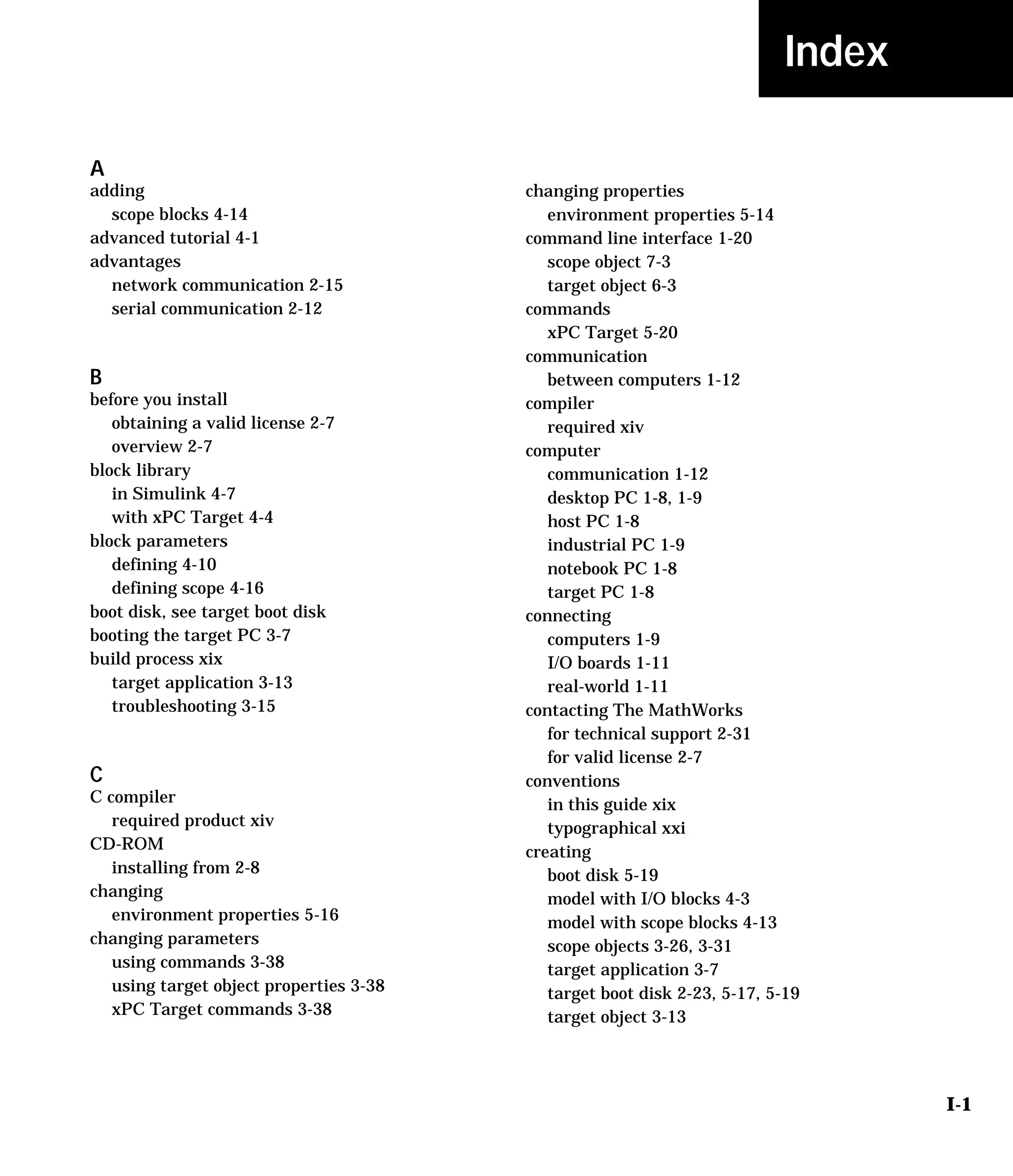 I-1
Index
A
adding
scope blocks 4-14
advanced tutorial 4-1
advantages
network communication 2-15
serial communication 2-12
B
before you install
obtaining a valid license 2-7
overview 2-7
block library
in Simulink 4-7
with xPC Target 4-4
block parameters
defining 4-10
defining scope 4-16
boot disk, see target boot disk
booting the target PC 3-7
build process xix
target application 3-13
troubleshooting 3-15
C
C compiler
required product xiv
CD-ROM
installing from 2-8
changing
environment properties 5-16
changing parameters
using commands 3-38
using target object properties 3-38
xPC Target commands 3-38
changing properties
environment properties 5-14
command line interface 1-20
scope object 7-3
target object 6-3
commands
xPC Target 5-20
communication
between computers 1-12
compiler
required xiv
computer
communication 1-12
desktop PC 1-8, 1-9
host PC 1-8
industrial PC 1-9
notebook PC 1-8
target PC 1-8
connecting
computers 1-9
I/O boards 1-11
real-world 1-11
contacting The MathWorks
for technical support 2-31
for valid license 2-7
conventions
in this guide xix
typographical xxi
creating
boot disk 5-19
model with I/O blocks 4-3
model with scope blocks 4-13
scope objects 3-26, 3-31
target application 3-7
target boot disk 2-23, 5-17, 5-19
target object 3-13
 