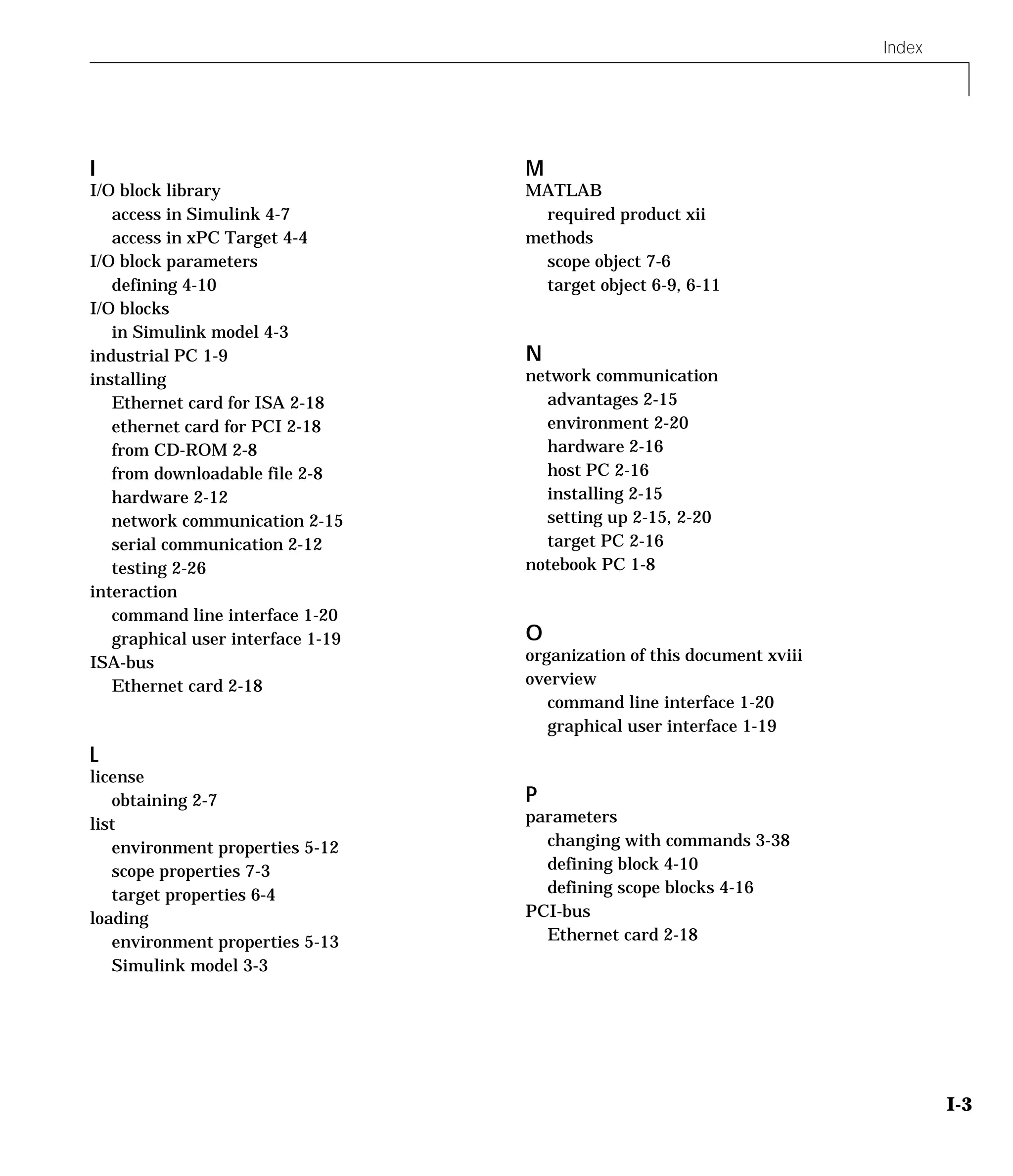 Index
I-3
I
I/O block library
access in Simulink 4-7
access in xPC Target 4-4
I/O block parameters
defining 4-10
I/O blocks
in Simulink model 4-3
industrial PC 1-9
installing
Ethernet card for ISA 2-18
ethernet card for PCI 2-18
from CD-ROM 2-8
from downloadable file 2-8
hardware 2-12
network communication 2-15
serial communication 2-12
testing 2-26
interaction
command line interface 1-20
graphical user interface 1-19
ISA-bus
Ethernet card 2-18
L
license
obtaining 2-7
list
environment properties 5-12
scope properties 7-3
target properties 6-4
loading
environment properties 5-13
Simulink model 3-3
M
MATLAB
required product xii
methods
scope object 7-6
target object 6-9, 6-11
N
network communication
advantages 2-15
environment 2-20
hardware 2-16
host PC 2-16
installing 2-15
setting up 2-15, 2-20
target PC 2-16
notebook PC 1-8
O
organization of this document xviii
overview
command line interface 1-20
graphical user interface 1-19
P
parameters
changing with commands 3-38
defining block 4-10
defining scope blocks 4-16
PCI-bus
Ethernet card 2-18
 