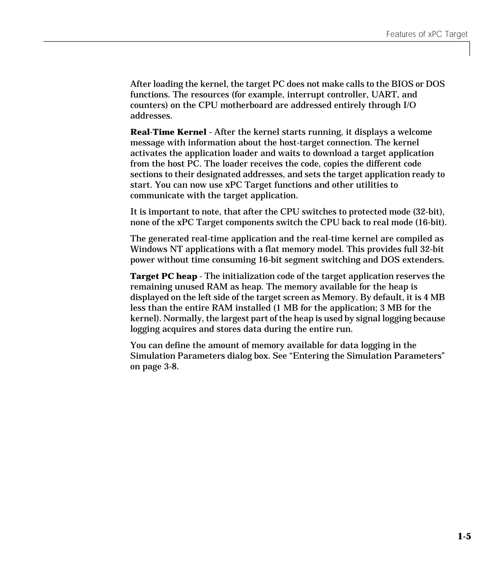 Features of xPC Target
1-5
After loading the kernel, the target PC does not make calls to the BIOS or DOS
functions. The resources (for example, interrupt controller, UART, and
counters) on the CPU motherboard are addressed entirely through I/O
addresses.
Real-Time Kernel - After the kernel starts running, it displays a welcome
message with information about the host-target connection. The kernel
activates the application loader and waits to download a target application
from the host PC. The loader receives the code, copies the different code
sections to their designated addresses, and sets the target application ready to
start. You can now use xPC Target functions and other utilities to
communicate with the target application.
It is important to note, that after the CPU switches to protected mode (32-bit),
none of the xPC Target components switch the CPU back to real mode (16-bit).
The generated real-time application and the real-time kernel are compiled as
Windows NT applications with a flat memory model. This provides full 32-bit
power without time consuming 16-bit segment switching and DOS extenders.
Target PC heap - The initialization code of the target application reserves the
remaining unused RAM as heap. The memory available for the heap is
displayed on the left side of the target screen as Memory. By default, it is 4 MB
less than the entire RAM installed (1 MB for the application; 3 MB for the
kernel). Normally, the largest part of the heap is used by signal logging because
logging acquires and stores data during the entire run.
You can define the amount of memory available for data logging in the
Simulation Parameters dialog box. See “Entering the Simulation Parameters”
on page 3-8.
 