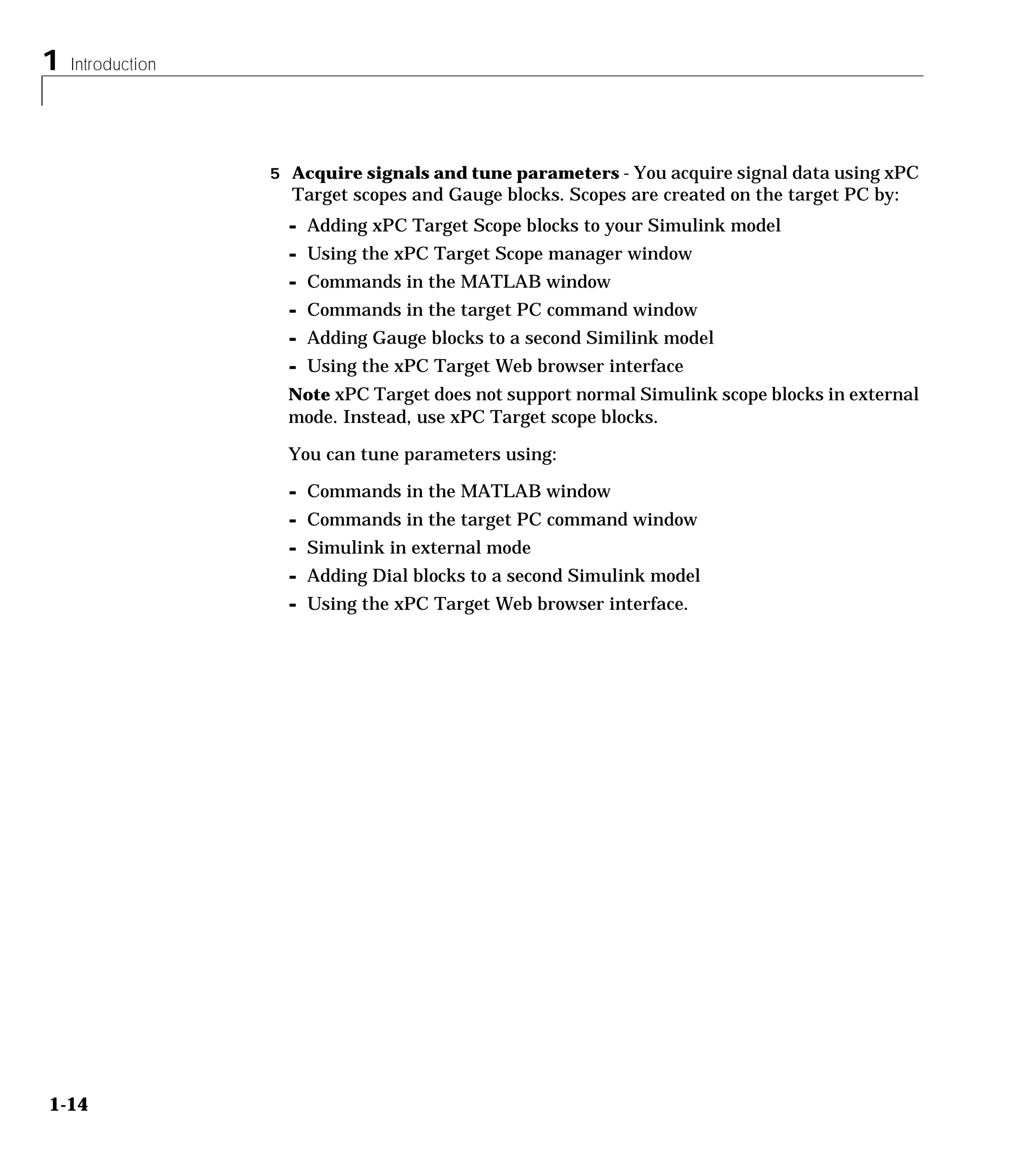 1 Introduction
1-14
5 Acquire signals and tune parameters - You acquire signal data using xPC
Target scopes and Gauge blocks. Scopes are created on the target PC by:
- Adding xPC Target Scope blocks to your Simulink model
- Using the xPC Target Scope manager window
- Commands in the MATLAB window
- Commands in the target PC command window
- Adding Gauge blocks to a second Similink model
- Using the xPC Target Web browser interface
Note xPC Target does not support normal Simulink scope blocks in external
mode. Instead, use xPC Target scope blocks.
You can tune parameters using:
- Commands in the MATLAB window
- Commands in the target PC command window
- Simulink in external mode
- Adding Dial blocks to a second Simulink model
- Using the xPC Target Web browser interface.
 