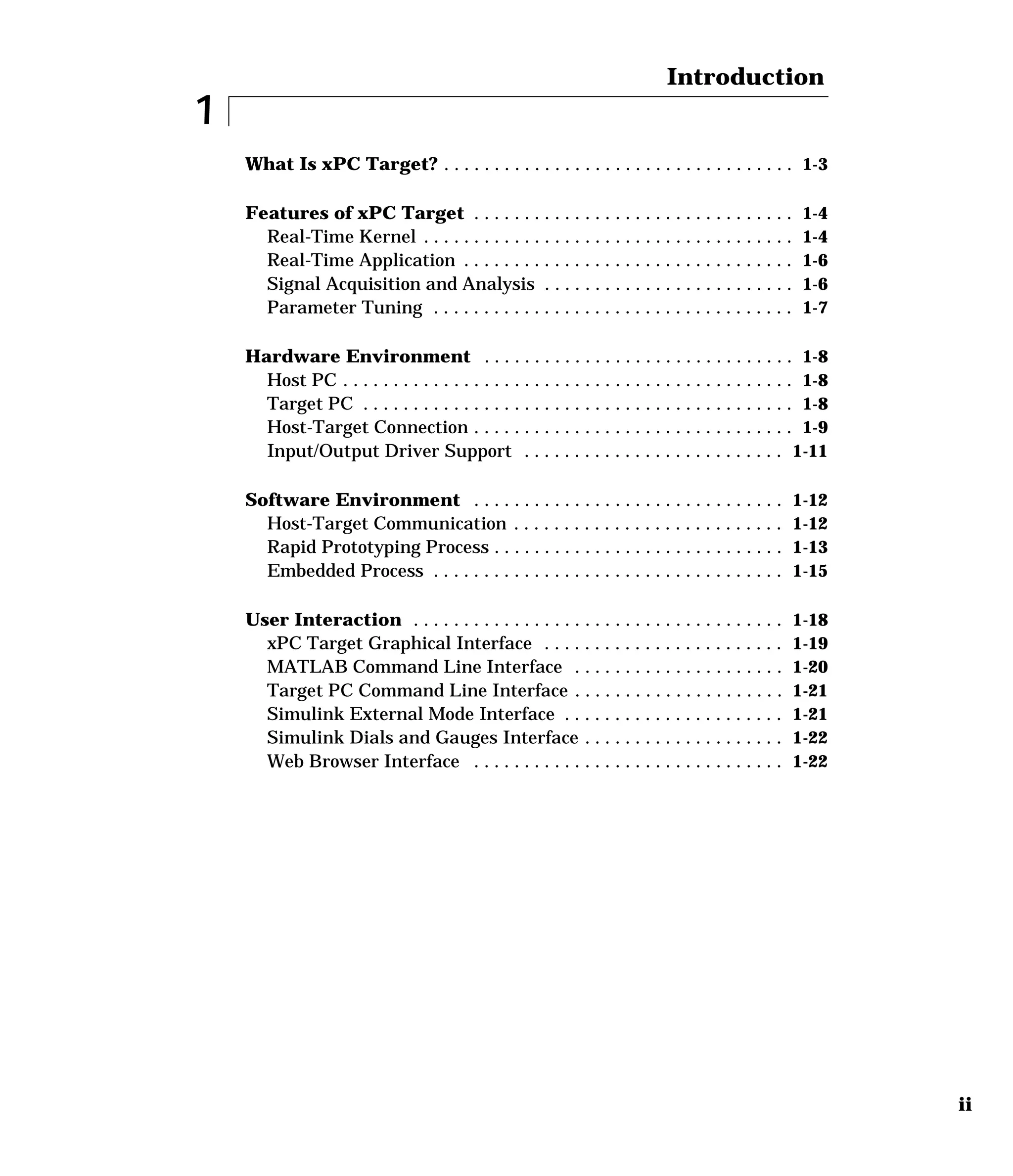 ii
1
Introduction
What Is xPC Target? . . . . . . . . . . . . . . . . . . . . . . . . . . . . . . . . . . . 1-3
Features of xPC Target . . . . . . . . . . . . . . . . . . . . . . . . . . . . . . . . 1-4
Real-Time Kernel . . . . . . . . . . . . . . . . . . . . . . . . . . . . . . . . . . . . . 1-4
Real-Time Application . . . . . . . . . . . . . . . . . . . . . . . . . . . . . . . . . 1-6
Signal Acquisition and Analysis . . . . . . . . . . . . . . . . . . . . . . . . . 1-6
Parameter Tuning . . . . . . . . . . . . . . . . . . . . . . . . . . . . . . . . . . . . 1-7
Hardware Environment . . . . . . . . . . . . . . . . . . . . . . . . . . . . . . . 1-8
Host PC . . . . . . . . . . . . . . . . . . . . . . . . . . . . . . . . . . . . . . . . . . . . . 1-8
Target PC . . . . . . . . . . . . . . . . . . . . . . . . . . . . . . . . . . . . . . . . . . . 1-8
Host-Target Connection . . . . . . . . . . . . . . . . . . . . . . . . . . . . . . . . 1-9
Input/Output Driver Support . . . . . . . . . . . . . . . . . . . . . . . . . . 1-11
Software Environment . . . . . . . . . . . . . . . . . . . . . . . . . . . . . . . 1-12
Host-Target Communication . . . . . . . . . . . . . . . . . . . . . . . . . . . 1-12
Rapid Prototyping Process . . . . . . . . . . . . . . . . . . . . . . . . . . . . . 1-13
Embedded Process . . . . . . . . . . . . . . . . . . . . . . . . . . . . . . . . . . . 1-15
User Interaction . . . . . . . . . . . . . . . . . . . . . . . . . . . . . . . . . . . . . 1-18
xPC Target Graphical Interface . . . . . . . . . . . . . . . . . . . . . . . . 1-19
MATLAB Command Line Interface . . . . . . . . . . . . . . . . . . . . . 1-20
Target PC Command Line Interface . . . . . . . . . . . . . . . . . . . . . 1-21
Simulink External Mode Interface . . . . . . . . . . . . . . . . . . . . . . 1-21
Simulink Dials and Gauges Interface . . . . . . . . . . . . . . . . . . . . 1-22
Web Browser Interface . . . . . . . . . . . . . . . . . . . . . . . . . . . . . . . 1-22
 