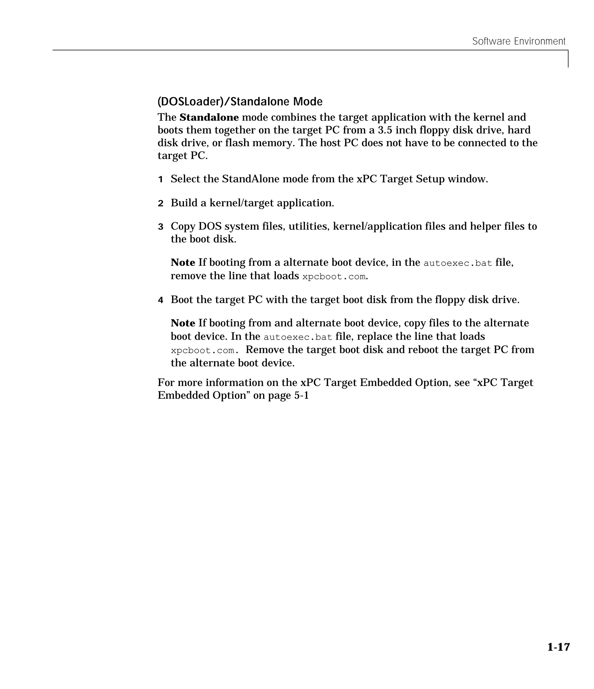 Software Environment
1-17
(DOSLoader)/Standalone Mode
The Standalone mode combines the target application with the kernel and
boots them together on the target PC from a 3.5 inch floppy disk drive, hard
disk drive, or flash memory. The host PC does not have to be connected to the
target PC.
1 Select the StandAlone mode from the xPC Target Setup window.
2 Build a kernel/target application.
3 Copy DOS system files, utilities, kernel/application files and helper files to
the boot disk.
Note If booting from a alternate boot device, in the autoexec.bat file,
remove the line that loads xpcboot.com.
4 Boot the target PC with the target boot disk from the floppy disk drive.
Note If booting from and alternate boot device, copy files to the alternate
boot device. In the autoexec.bat file, replace the line that loads
xpcboot.com. Remove the target boot disk and reboot the target PC from
the alternate boot device.
For more information on the xPC Target Embedded Option, see “xPC Target
Embedded Option” on page 5-1
 