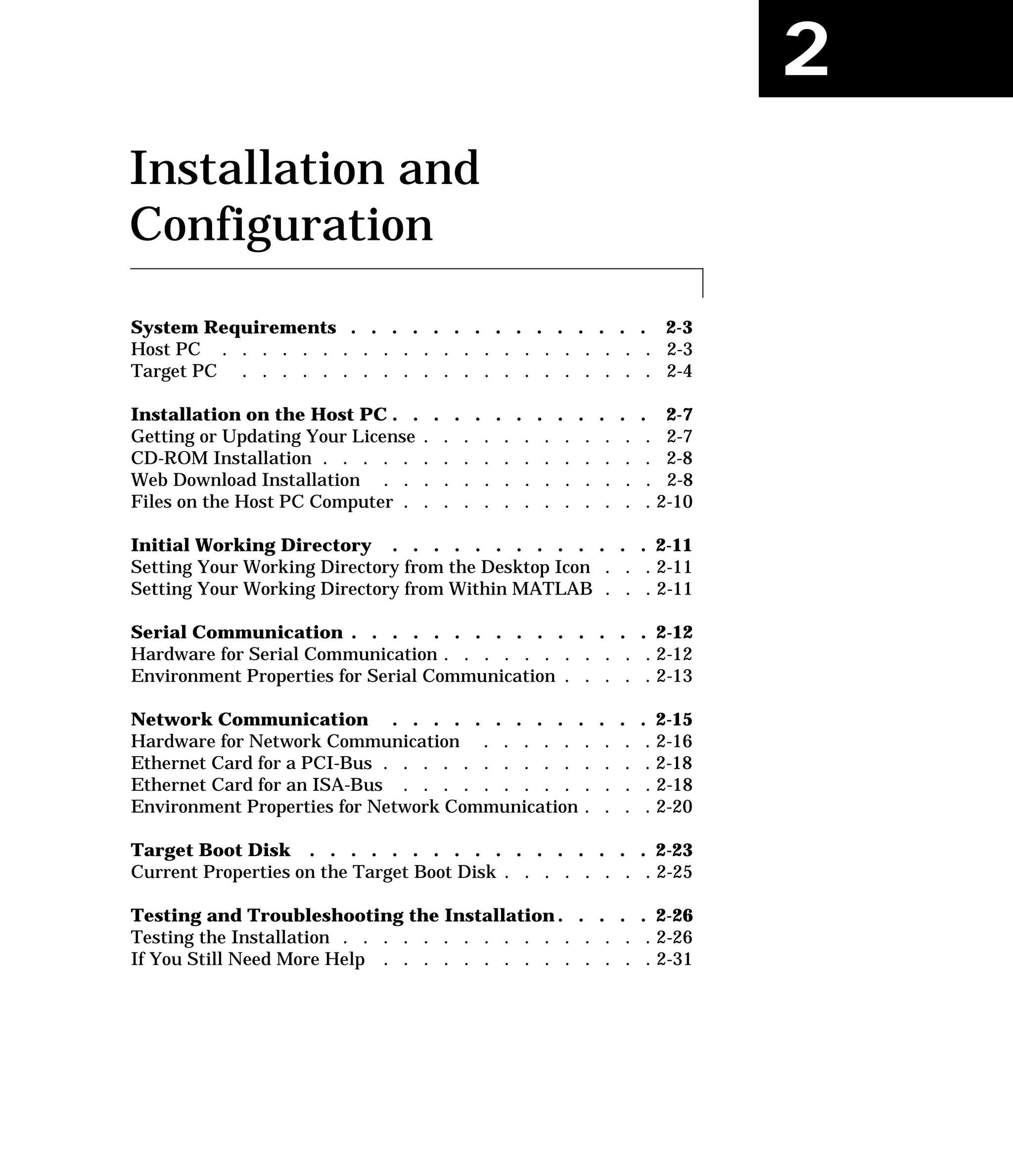 2
Installation and
Configuration
System Requirements . . . . . . . . . . . . . . . 2-3
Host PC . . . . . . . . . . . . . . . . . . . . . . 2-3
Target PC . . . . . . . . . . . . . . . . . . . . . 2-4
Installation on the Host PC . . . . . . . . . . . . . 2-7
Getting or Updating Your License . . . . . . . . . . . . 2-7
CD-ROM Installation . . . . . . . . . . . . . . . . . 2-8
Web Download Installation . . . . . . . . . . . . . . 2-8
Files on the Host PC Computer . . . . . . . . . . . . . 2-10
Initial Working Directory . . . . . . . . . . . . . 2-11
Setting Your Working Directory from the Desktop Icon . . . 2-11
Setting Your Working Directory from Within MATLAB . . . 2-11
Serial Communication . . . . . . . . . . . . . . . 2-12
Hardware for Serial Communication . . . . . . . . . . . 2-12
Environment Properties for Serial Communication . . . . . 2-13
Network Communication . . . . . . . . . . . . . 2-15
Hardware for Network Communication . . . . . . . . . 2-16
Ethernet Card for a PCI-Bus . . . . . . . . . . . . . . 2-18
Ethernet Card for an ISA-Bus . . . . . . . . . . . . . 2-18
Environment Properties for Network Communication . . . . 2-20
Target Boot Disk . . . . . . . . . . . . . . . . . 2-23
Current Properties on the Target Boot Disk . . . . . . . . 2-25
Testing and Troubleshooting the Installation . . . . . 2-26
Testing the Installation . . . . . . . . . . . . . . . . 2-26
If You Still Need More Help . . . . . . . . . . . . . . 2-31
 