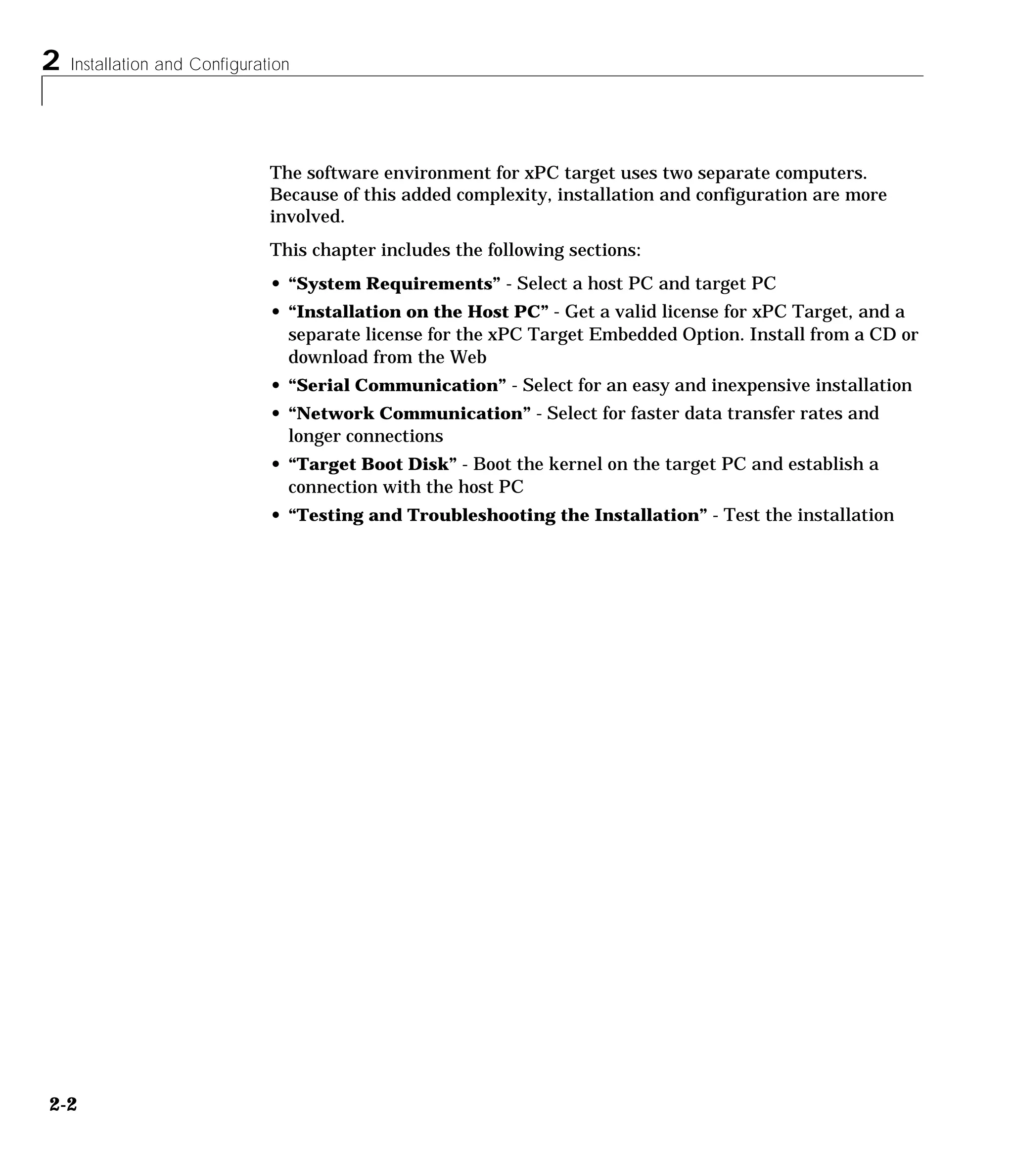 2 Installation and Configuration
2-2
The software environment for xPC target uses two separate computers.
Because of this added complexity, installation and configuration are more
involved.
This chapter includes the following sections:
• “System Requirements” - Select a host PC and target PC
• “Installation on the Host PC” - Get a valid license for xPC Target, and a
separate license for the xPC Target Embedded Option. Install from a CD or
download from the Web
• “Serial Communication” - Select for an easy and inexpensive installation
• “Network Communication” - Select for faster data transfer rates and
longer connections
• “Target Boot Disk” - Boot the kernel on the target PC and establish a
connection with the host PC
• “Testing and Troubleshooting the Installation” - Test the installation
 