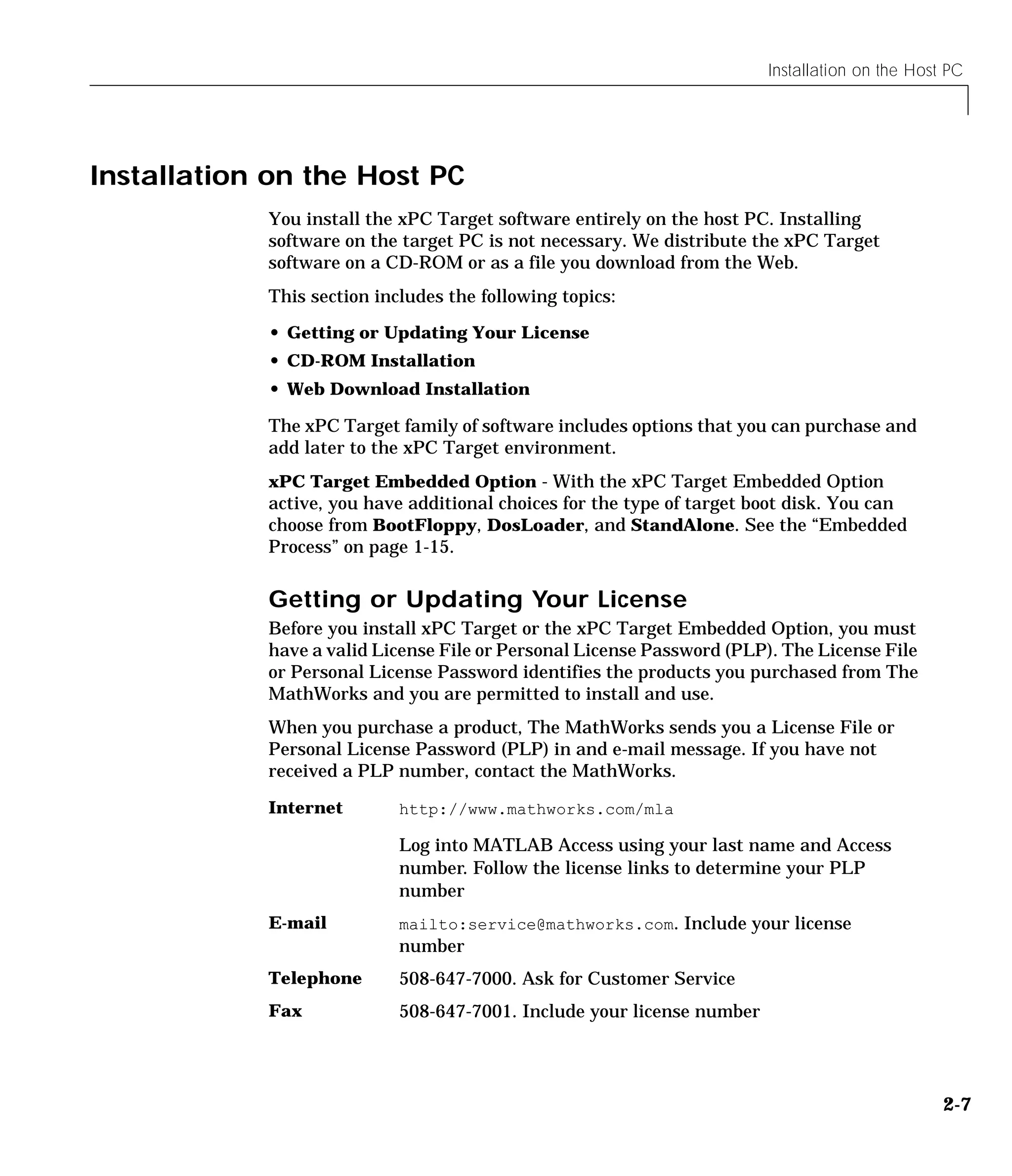 Installation on the Host PC
2-7
Installation on the Host PC
You install the xPC Target software entirely on the host PC. Installing
software on the target PC is not necessary. We distribute the xPC Target
software on a CD-ROM or as a file you download from the Web.
This section includes the following topics:
• Getting or Updating Your License
• CD-ROM Installation
• Web Download Installation
The xPC Target family of software includes options that you can purchase and
add later to the xPC Target environment.
xPC Target Embedded Option - With the xPC Target Embedded Option
active, you have additional choices for the type of target boot disk. You can
choose from BootFloppy, DosLoader, and StandAlone. See the “Embedded
Process” on page 1-15.
Getting or Updating Your License
Before you install xPC Target or the xPC Target Embedded Option, you must
have a valid License File or Personal License Password (PLP). The License File
or Personal License Password identifies the products you purchased from The
MathWorks and you are permitted to install and use.
When you purchase a product, The MathWorks sends you a License File or
Personal License Password (PLP) in and e-mail message. If you have not
received a PLP number, contact the MathWorks.
Internet http://www.mathworks.com/mla
Log into MATLAB Access using your last name and Access
number. Follow the license links to determine your PLP
number
E-mail mailto:service@mathworks.com. Include your license
number
Telephone 508-647-7000. Ask for Customer Service
Fax 508-647-7001. Include your license number
 