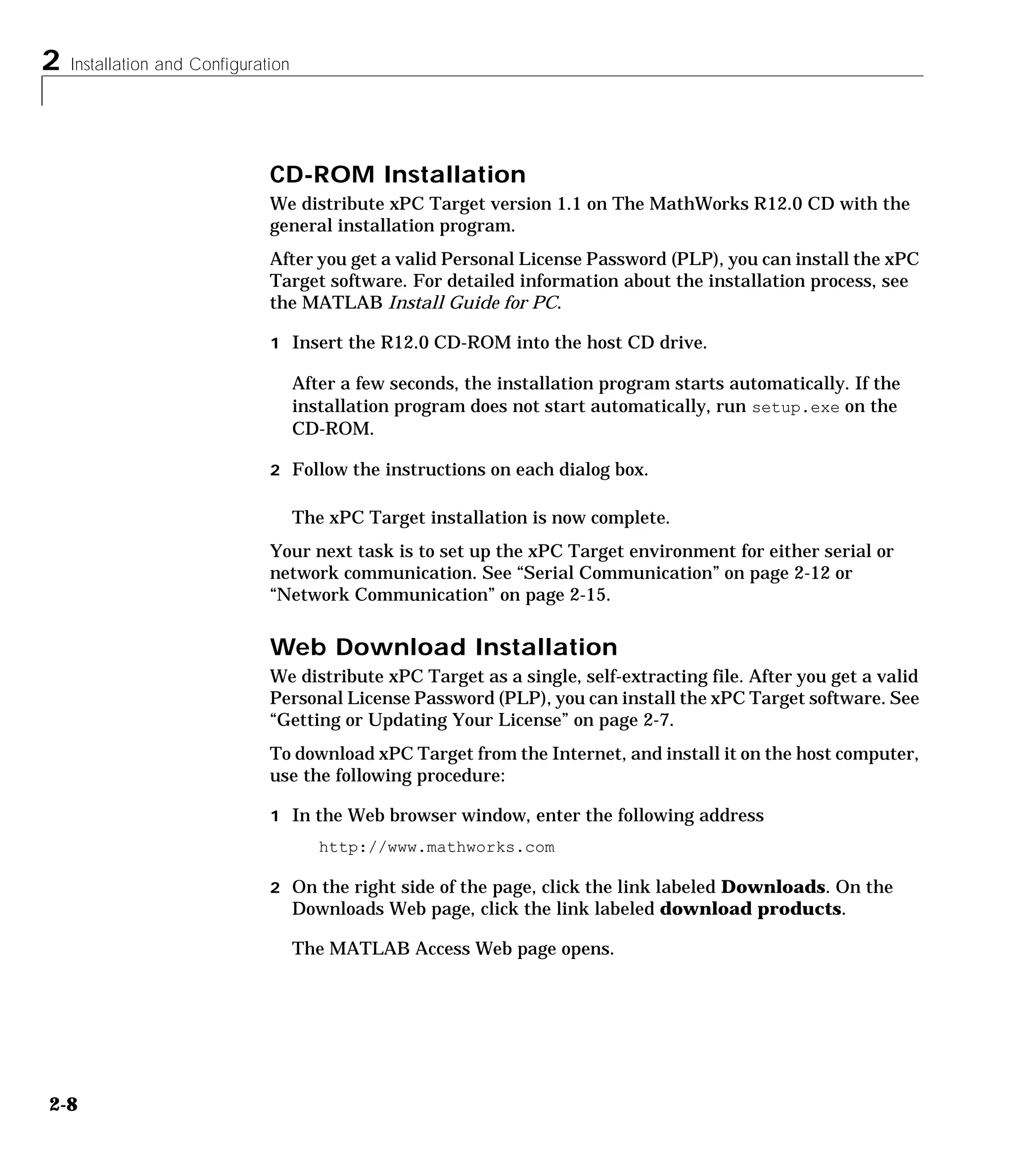 2 Installation and Configuration
2-8
CD-ROM Installation
We distribute xPC Target version 1.1 on The MathWorks R12.0 CD with the
general installation program.
After you get a valid Personal License Password (PLP), you can install the xPC
Target software. For detailed information about the installation process, see
the MATLAB Install Guide for PC.
1 Insert the R12.0 CD-ROM into the host CD drive.
After a few seconds, the installation program starts automatically. If the
installation program does not start automatically, run setup.exe on the
CD-ROM.
2 Follow the instructions on each dialog box.
The xPC Target installation is now complete.
Your next task is to set up the xPC Target environment for either serial or
network communication. See “Serial Communication” on page 2-12 or
“Network Communication” on page 2-15.
Web Download Installation
We distribute xPC Target as a single, self-extracting file. After you get a valid
Personal License Password (PLP), you can install the xPC Target software. See
“Getting or Updating Your License” on page 2-7.
To download xPC Target from the Internet, and install it on the host computer,
use the following procedure:
1 In the Web browser window, enter the following address
http://www.mathworks.com
2 On the right side of the page, click the link labeled Downloads. On the
Downloads Web page, click the link labeled download products.
The MATLAB Access Web page opens.
 