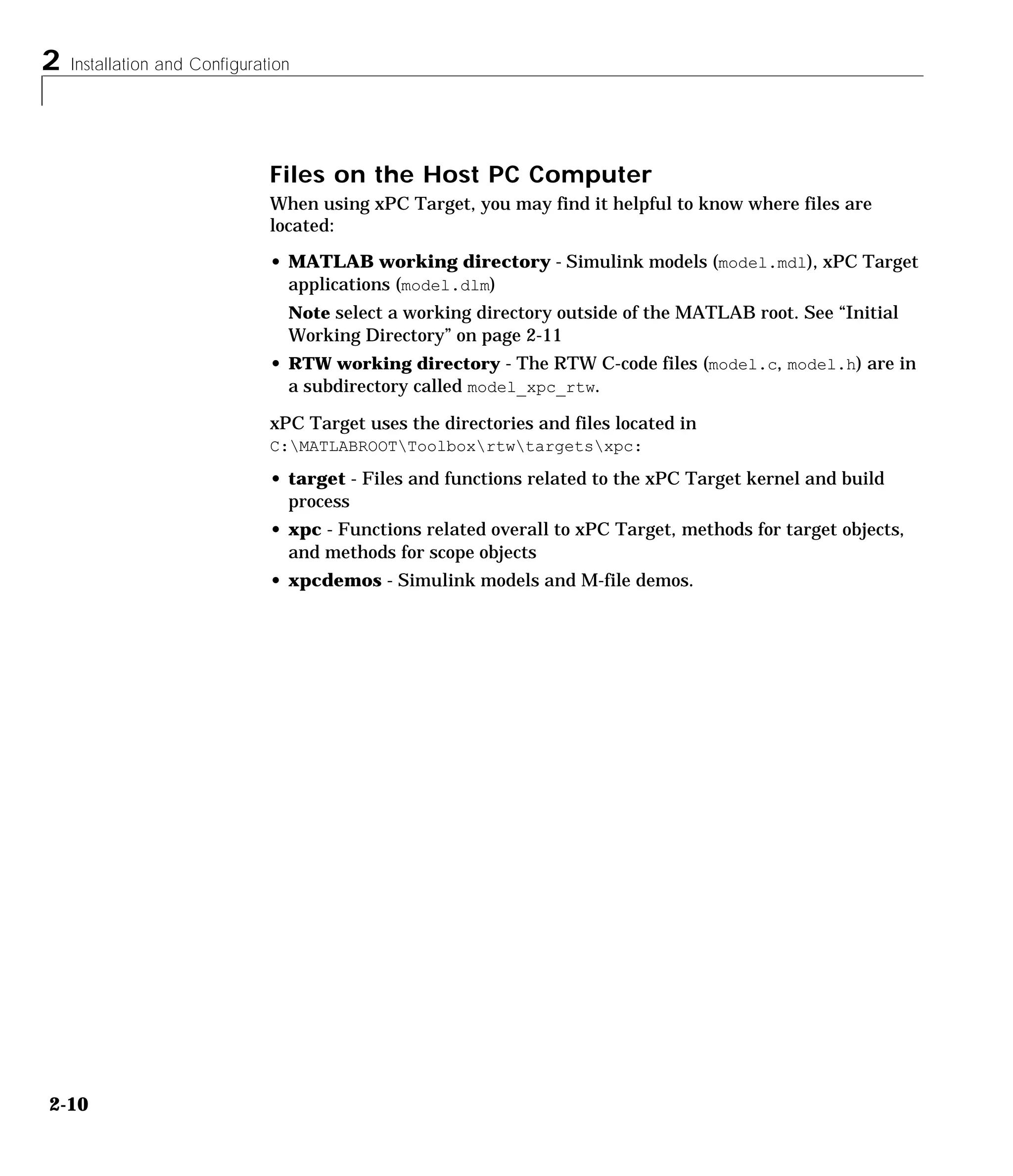 2 Installation and Configuration
2-10
Files on the Host PC Computer
When using xPC Target, you may find it helpful to know where files are
located:
• MATLAB working directory - Simulink models (model.mdl), xPC Target
applications (model.dlm)
Note select a working directory outside of the MATLAB root. See “Initial
Working Directory” on page 2-11
• RTW working directory - The RTW C-code files (model.c, model.h) are in
a subdirectory called model_xpc_rtw.
xPC Target uses the directories and files located in
C:MATLABROOTToolboxrtwtargetsxpc:
• target - Files and functions related to the xPC Target kernel and build
process
• xpc - Functions related overall to xPC Target, methods for target objects,
and methods for scope objects
• xpcdemos - Simulink models and M-file demos.
 