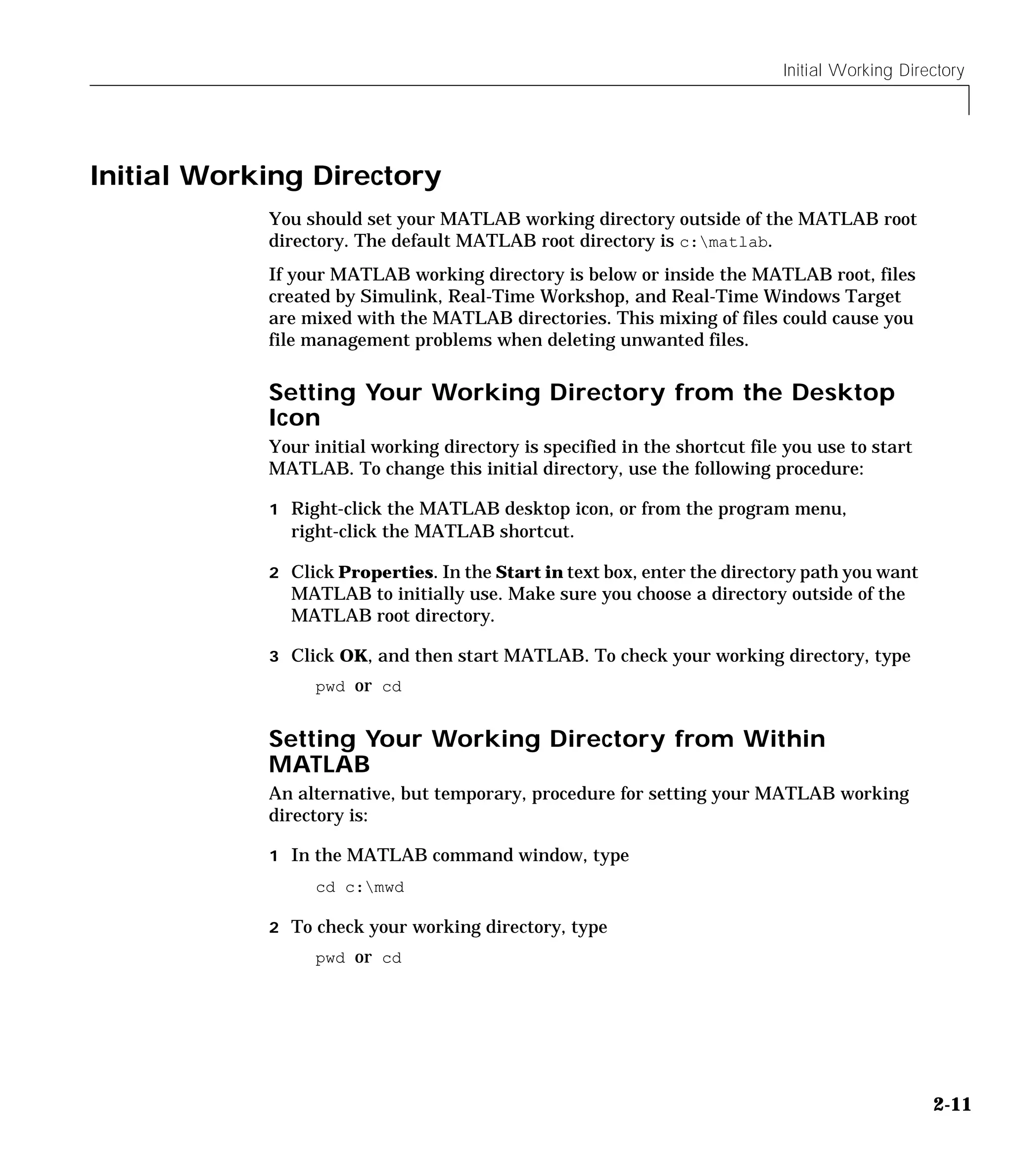 Initial Working Directory
2-11
Initial Working Directory
You should set your MATLAB working directory outside of the MATLAB root
directory. The default MATLAB root directory is c:matlab.
If your MATLAB working directory is below or inside the MATLAB root, files
created by Simulink, Real-Time Workshop, and Real-Time Windows Target
are mixed with the MATLAB directories. This mixing of files could cause you
file management problems when deleting unwanted files.
Setting Your Working Directory from the Desktop
Icon
Your initial working directory is specified in the shortcut file you use to start
MATLAB. To change this initial directory, use the following procedure:
1 Right-click the MATLAB desktop icon, or from the program menu,
right-click the MATLAB shortcut.
2 Click Properties. In the Start in text box, enter the directory path you want
MATLAB to initially use. Make sure you choose a directory outside of the
MATLAB root directory.
3 Click OK, and then start MATLAB. To check your working directory, type
pwd or cd
Setting Your Working Directory from Within
MATLAB
An alternative, but temporary, procedure for setting your MATLAB working
directory is:
1 In the MATLAB command window, type
cd c:mwd
2 To check your working directory, type
pwd or cd
 