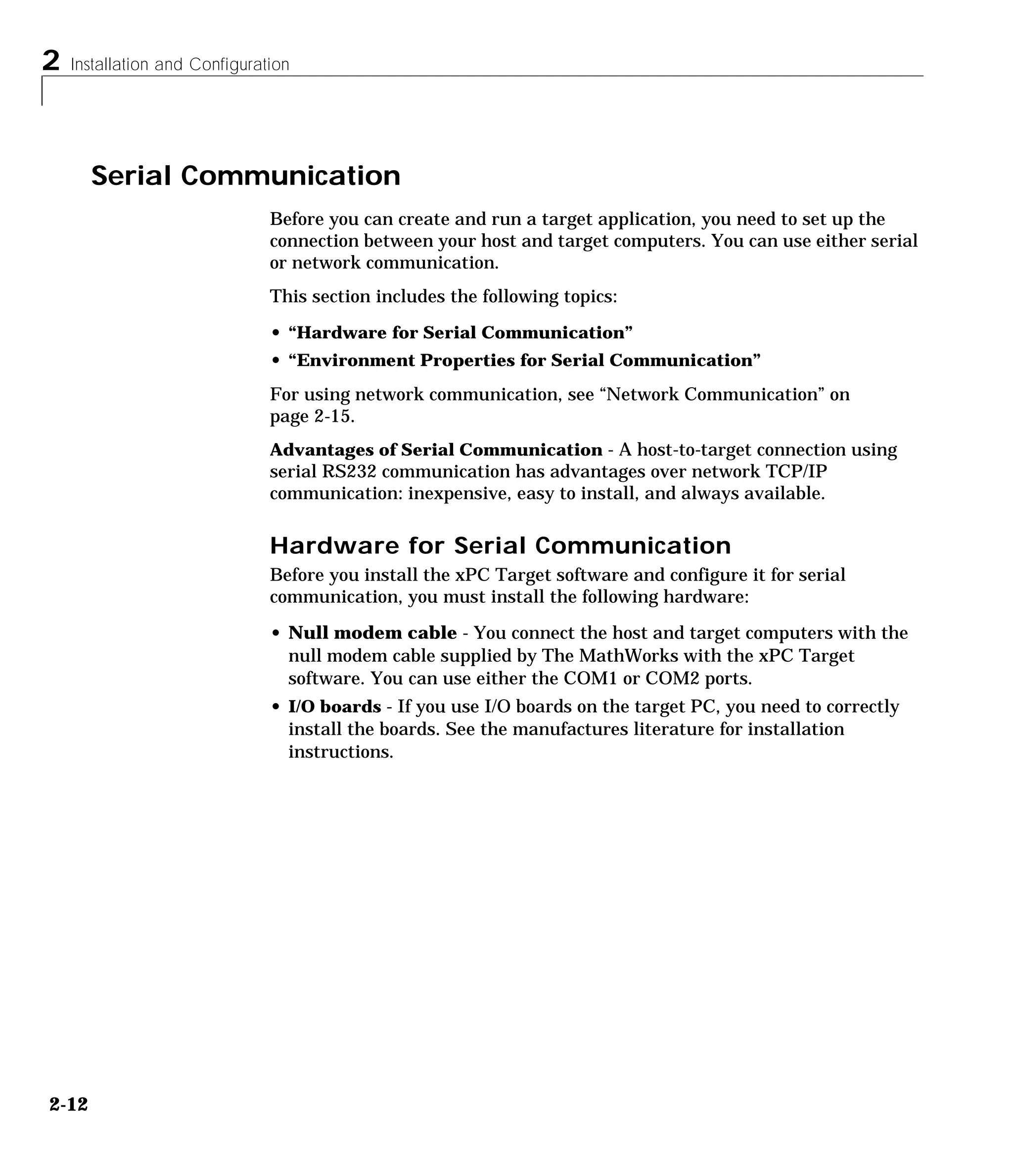 2 Installation and Configuration
2-12
Serial Communication
Before you can create and run a target application, you need to set up the
connection between your host and target computers. You can use either serial
or network communication.
This section includes the following topics:
• “Hardware for Serial Communication”
• “Environment Properties for Serial Communication”
For using network communication, see “Network Communication” on
page 2-15.
Advantages of Serial Communication - A host-to-target connection using
serial RS232 communication has advantages over network TCP/IP
communication: inexpensive, easy to install, and always available.
Hardware for Serial Communication
Before you install the xPC Target software and configure it for serial
communication, you must install the following hardware:
• Null modem cable - You connect the host and target computers with the
null modem cable supplied by The MathWorks with the xPC Target
software. You can use either the COM1 or COM2 ports.
• I/O boards - If you use I/O boards on the target PC, you need to correctly
install the boards. See the manufactures literature for installation
instructions.
 