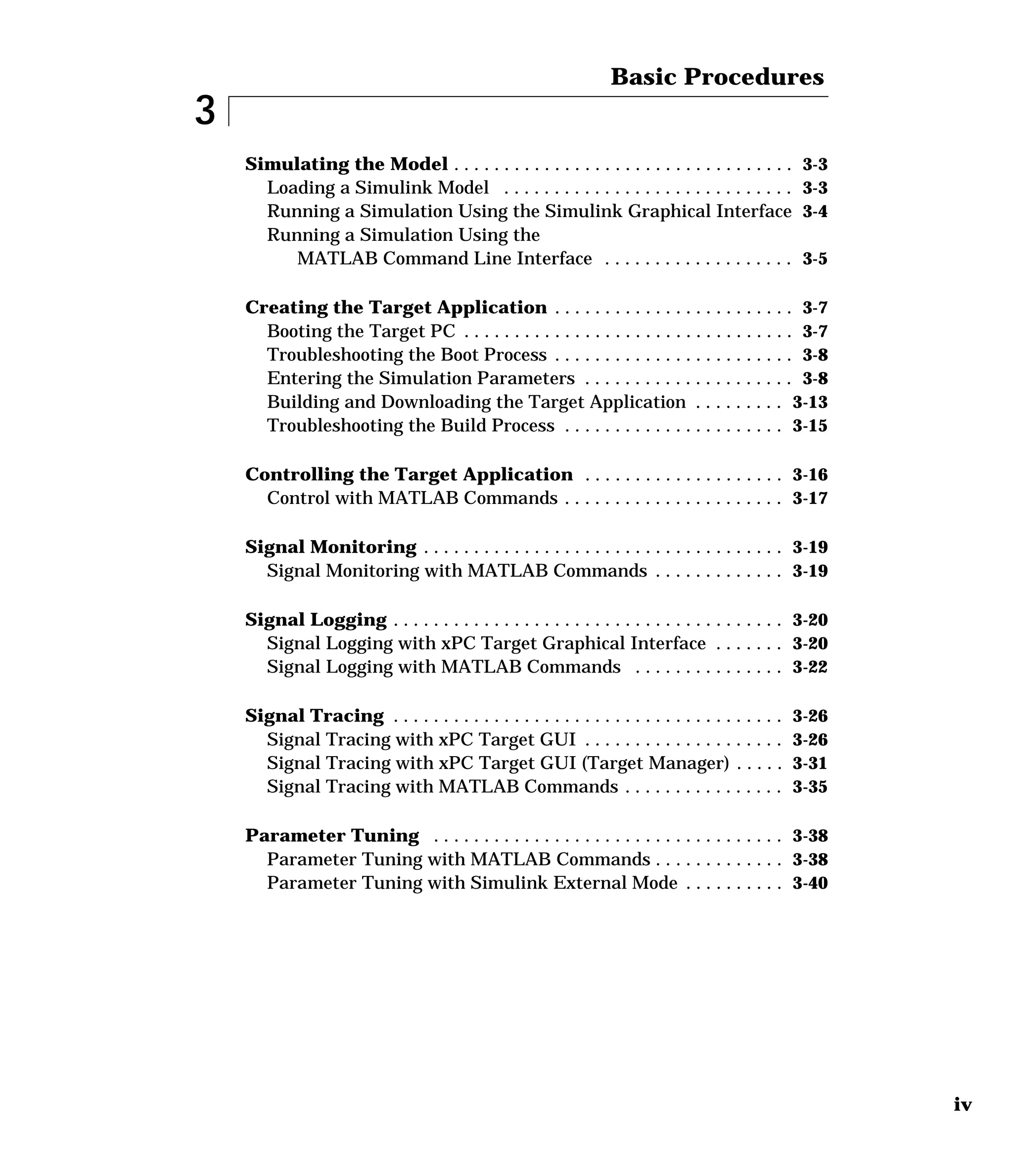 iv
3
Basic Procedures
Simulating the Model . . . . . . . . . . . . . . . . . . . . . . . . . . . . . . . . . . 3-3
Loading a Simulink Model . . . . . . . . . . . . . . . . . . . . . . . . . . . . . 3-3
Running a Simulation Using the Simulink Graphical Interface 3-4
Running a Simulation Using the
MATLAB Command Line Interface . . . . . . . . . . . . . . . . . . . 3-5
Creating the Target Application . . . . . . . . . . . . . . . . . . . . . . . . 3-7
Booting the Target PC . . . . . . . . . . . . . . . . . . . . . . . . . . . . . . . . . 3-7
Troubleshooting the Boot Process . . . . . . . . . . . . . . . . . . . . . . . . 3-8
Entering the Simulation Parameters . . . . . . . . . . . . . . . . . . . . . 3-8
Building and Downloading the Target Application . . . . . . . . . 3-13
Troubleshooting the Build Process . . . . . . . . . . . . . . . . . . . . . . 3-15
Controlling the Target Application . . . . . . . . . . . . . . . . . . . . 3-16
Control with MATLAB Commands . . . . . . . . . . . . . . . . . . . . . . 3-17
Signal Monitoring . . . . . . . . . . . . . . . . . . . . . . . . . . . . . . . . . . . . 3-19
Signal Monitoring with MATLAB Commands . . . . . . . . . . . . . 3-19
Signal Logging . . . . . . . . . . . . . . . . . . . . . . . . . . . . . . . . . . . . . . . 3-20
Signal Logging with xPC Target Graphical Interface . . . . . . . 3-20
Signal Logging with MATLAB Commands . . . . . . . . . . . . . . . 3-22
Signal Tracing . . . . . . . . . . . . . . . . . . . . . . . . . . . . . . . . . . . . . . . 3-26
Signal Tracing with xPC Target GUI . . . . . . . . . . . . . . . . . . . . 3-26
Signal Tracing with xPC Target GUI (Target Manager) . . . . . 3-31
Signal Tracing with MATLAB Commands . . . . . . . . . . . . . . . . 3-35
Parameter Tuning . . . . . . . . . . . . . . . . . . . . . . . . . . . . . . . . . . . 3-38
Parameter Tuning with MATLAB Commands . . . . . . . . . . . . . 3-38
Parameter Tuning with Simulink External Mode . . . . . . . . . . 3-40
 
