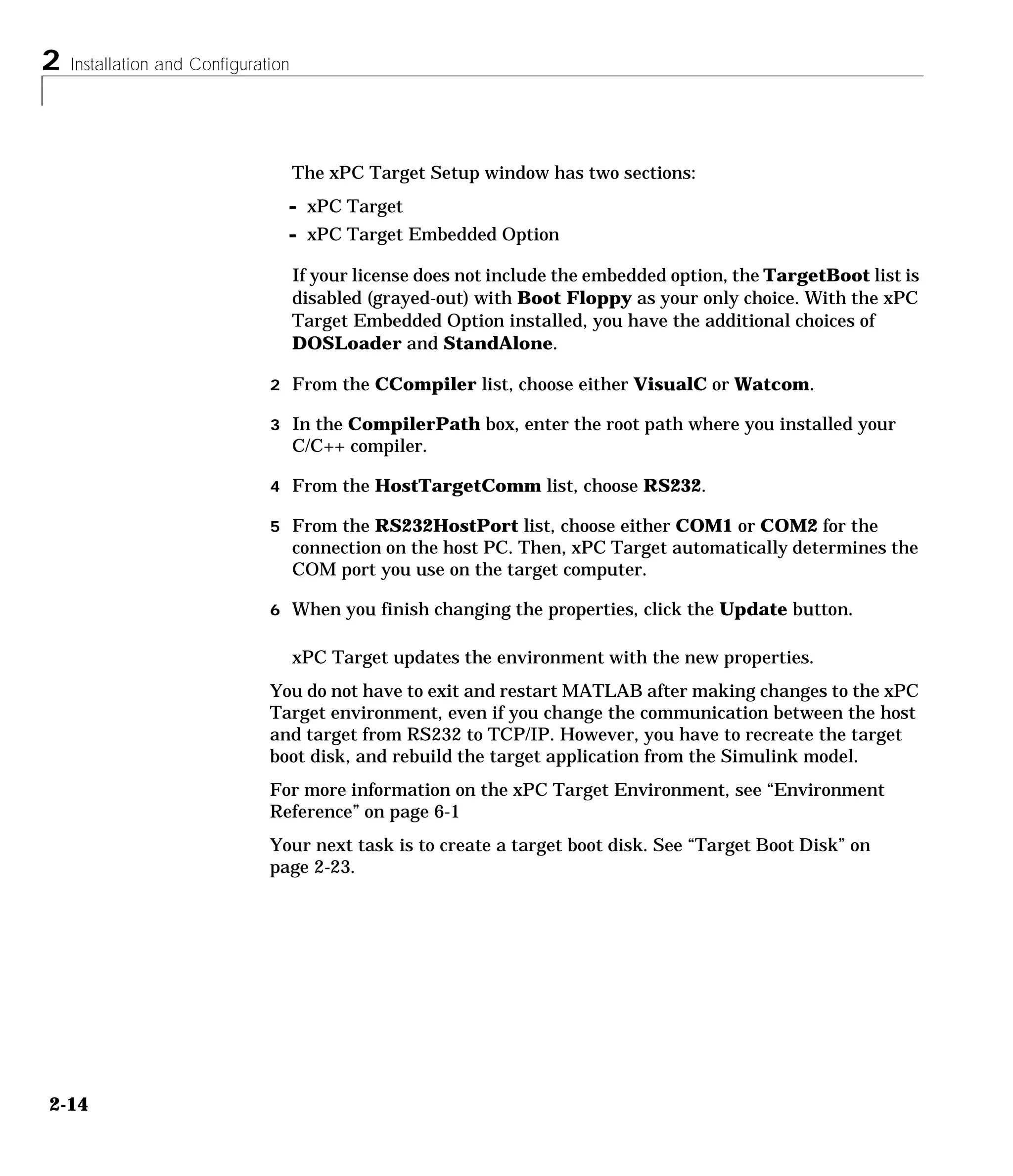2 Installation and Configuration
2-14
The xPC Target Setup window has two sections:
- xPC Target
- xPC Target Embedded Option
If your license does not include the embedded option, the TargetBoot list is
disabled (grayed-out) with Boot Floppy as your only choice. With the xPC
Target Embedded Option installed, you have the additional choices of
DOSLoader and StandAlone.
2 From the CCompiler list, choose either VisualC or Watcom.
3 In the CompilerPath box, enter the root path where you installed your
C/C++ compiler.
4 From the HostTargetComm list, choose RS232.
5 From the RS232HostPort list, choose either COM1 or COM2 for the
connection on the host PC. Then, xPC Target automatically determines the
COM port you use on the target computer.
6 When you finish changing the properties, click the Update button.
xPC Target updates the environment with the new properties.
You do not have to exit and restart MATLAB after making changes to the xPC
Target environment, even if you change the communication between the host
and target from RS232 to TCP/IP. However, you have to recreate the target
boot disk, and rebuild the target application from the Simulink model.
For more information on the xPC Target Environment, see “Environment
Reference” on page 6-1
Your next task is to create a target boot disk. See “Target Boot Disk” on
page 2-23.
 